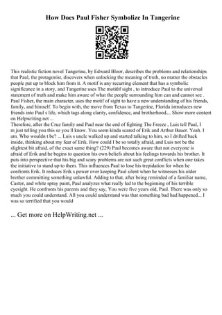 How Does Paul Fisher Symbolize In Tangerine
This realistic fiction novel Tangerine, by Edward Bloor, describes the problems and relationships
that Paul, the protagonist, discovers when unlocking the meaning of truth, no matter the obstacles
people put up to block him from it. A motif is any recurring element that has a symbolic
significance in a story, and Tangerine uses The motifof sight , to introduce Paul to the universal
statement of truth and make him aware of what the people surrounding him can and cannot see .
Paul Fisher, the main character, uses the motif of sight to have a new understanding of his friends,
family, and himself. To begin with, the move from Texas to Tangerine, Florida introduces new
friends into Paul s life, which tags along clarity, confidence, and brotherhood.... Show more content
on Helpwriting.net ...
Therefore, after the Cruz family and Paul near the end of fighting The Freeze , Luis tell Paul, I
m just telling you this so you ll know. You seem kinda scared of Erik and Arthur Bauer. Yeah. I
am. Who wouldn t be? ... Luis s uncle walked up and started talking to him, so I drifted back
inside, thinking about my fear of Erik. How could I be so totally afraid, and Luis not be the
slightest bit afraid, of the exact same thing? (229) Paul becomes aware that not everyone is
afraid of Erik and he begins to question his own beliefs about his feelings towards his brother. It
puts into perspective that his big and scary problems are not such great conflicts when one takes
the initiative to stand up to them. This influences Paul to lose his trepidation for when he
confronts Erik. It reduces Erik s power over keeping Paul silent when he witnesses his older
brother committing something unlawful. Adding to that, after being reminded of a familiar name,
Castor, and white spray paint, Paul analyzes what really led to the beginning of his terrible
eyesight. He confronts his parents and they say, You were five years old, Paul. There was only so
much you could understand. All you could understand was that something bad had happened... I
was so terrified that you would
... Get more on HelpWriting.net ...
 