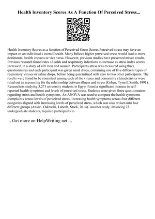 Health Inventory Scores As A Function Of Perceived Stress...
Health Inventory Scores as a function of Perceived Stress Scores Perceived stress may have an
impact on an individual s overall health. Many believe higher perceived stress would lead to more
detrimental health impacts or vice versa. However, previous studies have presented mixed results.
Previous research found rates of colds and respiratory infections to increase as stress index scores
increased, in a study of 420 men and women. Participants stress was measured using three
questionnaires and each participant was given nasal drops, containing one of five different types of
respiratory viruses or saline drops, before being quarantined with zero to two other participants. The
results were found to be consistent among each of the viruses and personality characteristics were
ruled out as accounting for the relationship between illness and stress (Cohen, Tyrrell, Smith, 1991).
Researchers studying 3,271 university students in Egypt found a significant increase in self
reported health symptoms and levels of perceived stress. Students were given three questionnaires
regarding stress and health symptoms. An ANOVA was used to compare the health symptoms
/complaints across levels of perceived stress. Increasing health symptoms across four different
categories aligned with increasing levels of perceived stress, which was also broken into four
different groups (Ansari, Oskrochi, Labeeb, Stock, 2014). Another study, involving 23
undergraduate students, required participants to
... Get more on HelpWriting.net ...
 