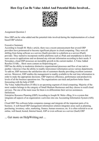 How Erp Can Be Value Added And Potential Risks Involved...
Assignment Question 2
How ERP can be value added and the potential risks involved during the implementation of a cloud
based ERP solution
Executive Summary
According to Joseph M. Mula s article, there was a recent announcement that several ERP
providers have pronounced to become significant players in cloud computing. They were all
shifting from being software as a service (SaaS) provider to a platform as a service (PaaS)
provider. They started to incorporate mobile platforms such as iPads and smartphones to deliver
users access to applications and on demand any relevant information according to their needs. 9
Nowadays, cloud ERP possesses an incredible growth in the current market. A Value Added
Reseller (VAR)... Show more content on Helpwriting.net ...
ERP has the ability to modernize distinctive organizational processes and flow of one task to
another. Likewise it has the ability to readily interconnect information across various departments.
To add on, ERP increases the satisfaction rate of customers thereby providing excellent customer
service. Moreover, ERP enables the management to readily available to the real time information in
order to make the appropriate decisions. ERP improves efficiency, performance and productivity
levels of all the business operations too. The organizations can track and perform better future
forecasting with the help of ERP.
The Value Added Resellers (VARs) is an upcoming segment of cloud computing. Majority of the
most vendors belongs to the category of Small Medium Businesses and they choose to resell cloud
services. The one of the main issue for them is to differentiate their service assistances.
Definitions
Enterprise Resource Planning (ERP) According to Joseph M. Mula s Blog, It is a system that
integrates all aspects of an organization s activities into one Accounting Information System (AIS).
9
Cloud ERP This software helps companies manage and integrate all the important parts of its
business. A web based ERP management information solution integrates areas such as planning,
purchasing, inventory, sales, marketing, finance, human resources, etc. It is often referred to as an
online, web based, hosted, Internet based, ASP or even software as a service (SaaS) ERP
... Get more on HelpWriting.net ...
 