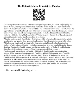 The Ultimate Motive In Voltaire s Candide
The slaying of a mythical beast, a battle between opposing cavalries, the search for prosperity and
riches. A quest generally has a stated motive, such as the events stated, and a more clandestine
motive, often not revealed to the audience until the end of the story. In Voltaire s Candide, while the
apparent intent for Candidethrough most of the story is to rescue the damsel in distress, the ultimate
motive reveal takes Candide traversing insurmountable obstacles. The quest format utilized by
Voltaireis vital to the story, The format allows Voltaire to destroy the naivete of the audience and
satirize ideas that were the foundations of the lives of men.
When the audience reads Candide, they first learn about his upbringing. Living comfortably in the
lap of wealth, and learning from renowned philosophers, Candide cradles the world in his palms.
While learning Pangloss s Everything is for the greater good philosophy, Candide absorbs a
plethora of naive wisdom. Candide s cushy bubble crumbles, however, once he kisses the Baron s
daughter, Cunegonde. Candide is thrust into the unrelenting reality of the harsh world when the
Baron banished him from his estate. ... Show more content on Helpwriting.net ...
Pangloss s death is a detriment to Candide s faith in both the philosophy and even Candide
himself. While witnessing Pangloss s death, Candide proclaims If this was the best of possible
worlds, what then are the others? This statement shows the seed of doubt as been sowed into
Candide s mind. While this seems to be a setback in his quest, it actually advances him closer to the
actual goal: self knowledge and comprehension about suffering. This statement also shows the
satirical nature of this novel. The third and largest crack in the philosophy and the candor of the
audience is the posed question If everything is for the greater good, and we live in the best
possible worlds, why is there still suffering in this
... Get more on HelpWriting.net ...
 