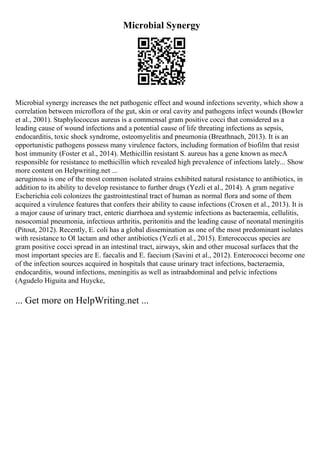 Microbial Synergy
Microbial synergy increases the net pathogenic effect and wound infections severity, which show a
correlation between microflora of the gut, skin or oral cavity and pathogens infect wounds (Bowler
et al., 2001). Staphylococcus aureus is a commensal gram positive cocci that considered as a
leading cause of wound infections and a potential cause of life threating infections as sepsis,
endocarditis, toxic shock syndrome, osteomyelitis and pneumonia (Breathnach, 2013). It is an
opportunistic pathogens possess many virulence factors, including formation of biofilm that resist
host immunity (Foster et al., 2014). Methicillin resistant S. aureus has a gene known as mecA
responsible for resistance to methicillin which revealed high prevalence of infections lately... Show
more content on Helpwriting.net ...
aeruginosa is one of the most common isolated strains exhibited natural resistance to antibiotics, in
addition to its ability to develop resistance to further drugs (Yezli et al., 2014). A gram negative
Escherichia coli colonizes the gastrointestinal tract of human as normal flora and some of them
acquired a virulence features that confers their ability to cause infections (Croxen et al., 2013). It is
a major cause of urinary tract, enteric diarrhoea and systemic infections as bacteraemia, cellulitis,
nosocomial pneumonia, infectious arthritis, peritonitis and the leading cause of neonatal meningitis
(Pitout, 2012). Recently, E. coli has a global dissemination as one of the most predominant isolates
with resistance to ОІ lactam and other antibiotics (Yezli et al., 2015). Enterococcus species are
gram positive cocci spread in an intestinal tract, airways, skin and other mucosal surfaces that the
most important species are E. faecalis and E. faecium (Savini et al., 2012). Enterococci become one
of the infection sources acquired in hospitals that cause urinary tract infections, bacteraemia,
endocarditis, wound infections, meningitis as well as intraabdominal and pelvic infections
(Agudelo Higuita and Huycke,
... Get more on HelpWriting.net ...
 