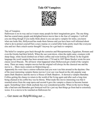 Tale Of Vampires
Tale of Vampires
Halloween is on its way and as it nears many people let their imaginations grow. The one thing
that has scared many people and delighted horror movie fans is the fear of vampires. I will tell
you one thing though if you really think about it you can spot a vampire for miles, you know
what one looks like, Hollywood has made them famous and you have been well informed about
what to do to protect yourself but a crazy maniac or a serial killer looks pretty much like everyone
else and isn t that a much scarier thought? Anyway let s get back to vampires.
The belief in vampires goes back through the centuries and Mesopotamians, Egyptians, Romans and
even the Greeks had their beliefs. When the sun went down, when the night came, creatures with
sharp fangs, white faced climbed out of their coffins and went looking for blood. In the English
language the word vampire has been around since 1734 and in 1897 Bram Stocker wrote his now
classic novel Dracula . We all know what happened when Hollywood got a hold of the vampire
story. There are many vampire movies but the original will always be the classical one and the
movie is ... Show more content on Helpwriting.net ...
Apparently his won t have a mirror reflection and you won t see him around in the daytime. One
of the most interesting vampire theme movies I ever saw was based on the old, popular soap
opera Dark Shadows and the movie is House of Dark Shadows . It showed a vampire Barnabas
Collins getting the chance to return to the world of the living again and after such a long time
being chained in his coffin boy was he thirsty. What made this movie interesting was that it
reunited actors from the soap opera and second it gave the vampire a chance to become human
again. Something I don t think anybody has ever considered possible. When in the movie things
take a bad turn and Barnabas gets betrayed well let s just say that things go from bad to extremely
worse. It is a movie to be watched on Halloween for
... Get more on HelpWriting.net ...
 