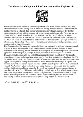 The Massacre of Captain John Gunnison and his Explorers in...
Two events took place in the mid 19th century in the United States that set the stage for a third
which became an historic turning point in American history. The settlement of Mormons in Utah
and their pursuit to establish their own government coupled with explorations to develop the
transcontinental railroad laid the groundwork for the massacre of Captain John Gunnison and his
explorers in 1853 which took eight lives. As massacres go, the loss of eight people was not
numerically remarkable. What made the Gunnison Massacre exceptional is that it catapulted into
the American conscious. Both Mormons and American Indians entered the spotlight of American
attention, and the resulting outrage forever changed American sentiment and government... Show
more content on Helpwriting.net ...
The Corps described the topography, route, buildings and culture of an assigned survey area, made
sketches of routes and distances, noted important observations, and kept a journal of daily
movements when the army was on the march. To accomplish this, such an expedition team would
typically include surveyors, a geologist, botanist, astronomer, meteorologist and an artist.
Transcontinental railroad After the United States acquired so much more territory, the push for
expansion accelerated and spurred development of an American transcontinental railroad line. The
California Gold Rush of 1848 fanned the flames of westward exploration and settlement. One of the
biggest challenges was finding the most suitable route. Businessmen were eager to expand their
horizons and capitalize on new western markets. In 1845, an early proponent of a transcontinental
railroad, Asa Whitney, led an exploratory team along the route he envisioned from Chicago to
northern California. As a highly successful dry goods merchant and locomotive manufacturer in
New Rochelle, New York, Whitney traveled widely to solicit support from other businessmen and
politicians. He proposed selling land to settlers along the route to finance construction. Whitney
printed maps and pamphlets and submitted several proposals to Congress. He was thwarted,
however, by southern business interests who opposed his plan because they would not
... Get more on HelpWriting.net ...
 