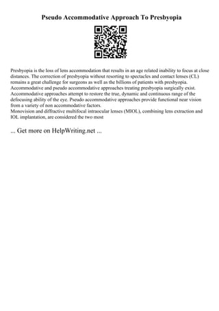 Pseudo Accommodative Approach To Presbyopia
Presbyopia is the loss of lens accommodation that results in an age related inability to focus at close
distances. The correction of presbyopia without resorting to spectacles and contact lenses (CL)
remains a great challenge for surgeons as well as the billions of patients with presbyopia.
Accommodative and pseudo accommodative approaches treating presbyopia surgically exist.
Accommodative approaches attempt to restore the true, dynamic and continuous range of the
defocusing ability of the eye. Pseudo accommodative approaches provide functional near vision
from a variety of non accommodative factors.
Monovision and diffractive multifocal intraocular lenses (MIOL), combining lens extraction and
IOL implantation, are considered the two most
... Get more on HelpWriting.net ...
 