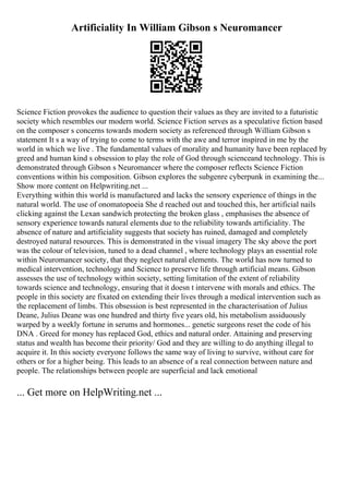 Artificiality In William Gibson s Neuromancer
Science Fiction provokes the audience to question their values as they are invited to a futuristic
society which resembles our modern world. Science Fiction serves as a speculative fiction based
on the composer s concerns towards modern society as referenced through William Gibson s
statement It s a way of trying to come to terms with the awe and terror inspired in me by the
world in which we live . The fundamental values of morality and humanity have been replaced by
greed and human kind s obsession to play the role of God through scienceand technology. This is
demonstrated through Gibson s Neuromancer where the composer reflects Science Fiction
conventions within his composition. Gibson explores the subgenre cyberpunk in examining the...
Show more content on Helpwriting.net ...
Everything within this world is manufactured and lacks the sensory experience of things in the
natural world. The use of onomatopoeia She d reached out and touched this, her artificial nails
clicking against the Lexan sandwich protecting the broken glass , emphasises the absence of
sensory experience towards natural elements due to the reliability towards artificiality. The
absence of nature and artificiality suggests that society has ruined, damaged and completely
destroyed natural resources. This is demonstrated in the visual imagery The sky above the port
was the colour of television, tuned to a dead channel , where technology plays an essential role
within Neuromancer society, that they neglect natural elements. The world has now turned to
medical intervention, technology and Science to preserve life through artificial means. Gibson
assesses the use of technology within society, setting limitation of the extent of reliability
towards science and technology, ensuring that it doesn t intervene with morals and ethics. The
people in this society are fixated on extending their lives through a medical intervention such as
the replacement of limbs. This obsession is best represented in the characterisation of Julius
Deane, Julius Deane was one hundred and thirty five years old, his metabolism assiduously
warped by a weekly fortune in serums and hormones... genetic surgeons reset the code of his
DNA . Greed for money has replaced God, ethics and natural order. Attaining and preserving
status and wealth has become their priority/ God and they are willing to do anything illegal to
acquire it. In this society everyone follows the same way of living to survive, without care for
others or for a higher being. This leads to an absence of a real connection between nature and
people. The relationships between people are superficial and lack emotional
... Get more on HelpWriting.net ...
 