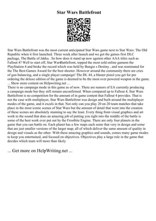 Star Wars Battlefront
Star Wars Battlefront was the most current anticipated Star Wars game next to Star Wars: The Old
Republic when it first launched. Three week after launch and we got the games first DLC
package, The Battle of Jakku . So how does it stand up now against other AAA titles such as
Fallout 4? Well to start off, Star Wars
Battlefront, topped the most sold online gameon the
PlayStation 4 and broke the record which was held by Bungie s Destiny , and was nominated for
the The Best Games Award for the best shooter. However around the community there are cries
of gun balancing, and a single player campaign! The DL 44, a blaster pistol you get for pre
ordering the deluxe edition of the game is deemed to be the most over powered weapon in the game.
... Show more content on Helpwriting.net ...
There is no campaign mode in this game as of now. There are rumors of EA currently producing
a campaign mode but they still remain unconfirmed. When compared up to Fallout 4, Star Wars
Battlefront is no competition for the amount of in game content that Fallout 4 provides. That is
not the case with multiplayer, Star Wars Battlefront was design and built around the multiplayer
modes of the game, and it excels in that. Not only can you play 20 on 20 team matches that take
place in the most iconic scenes of Star Wars but the amount of detail that went into the creation
of these scenes are absolutely stunning to say the least. Every thing from visual graphics and art
work to the sound that does an amazing job of putting you right into the middle of the battle is
some of the best work ever put out by the Frostbite Engine. There are only four planets in the
game that you can battle on. Each planet has a few maps each some that very in design and some
that are just smaller versions of the larger map, all of which deliver the same amount of quality in
design and visuals as the other. With these amazing graphics and sounds, comes many game modes
to keep you entertained, and focused on objectives. Objectives play a large role in the game that
decides which team will more than likely
... Get more on HelpWriting.net ...
 