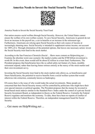America Needs to Invest the Social Security Trust Fund...
America Needs to Invest the Social Security Trust Fund
Our nation ensures social welfare through Social Security. However, the United States cannot
ensure the welfare of its own welfare system. To save Social Security, Americans in general do not
favor an increase in the payroll tax, a cut in benefits or an increase in the retirement age.
Furthermore, Americans are relying upon Social Security as their sole source of income at
increasingly alarming rates. Social Security is intended to supplement retiree income, not account
for 100% of it. Through elimination of the potential options, that leaves one necessary action: invest
the Social Security trust fund in the stock market.
According to the San Francisco Chronicle (Social ... Show more content on Helpwriting.net ...
Examine the absolute worst case scenario: the market crashes and the $700 billion investment is
worth $0. In this event, there would still be about $2 trillion in a trust fund. Furthermore, The
President proposes that beneficiaries have the so called safety net feature of a basic, monthly
retirement stipend, rather than leaving future retirees entirely at the mercy of the stock market and
their own investment savvy.
Investing the Social Security trust fund in the stock market only allows us, as beneficiaries and
future beneficiaries, the potential to receive benefits from a social welfare system that would
otherwise risk extinction, commonly known as bankruptcy.
Of course there is the issue of who would make the actual investments. Many people are
concerned that their Social Security money will be controlled by politicians who might have their
own special interests or political agendas. The President proposes that the money be invested in
broad based stock indexes similar to the Standard Poor s Index under the control of a private Social
Security Investment Board, as independent in theory as the Federal Reserve. Currently the Federal
Reserve regulates and monitors the economy. To date, there have been no reports of conflict of
interest within the Federal Reserve. Therefore, an independent management board for Social
Security
... Get more on HelpWriting.net ...
 