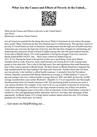 What Are the Causes and Effects of Poverty in the United...
What are the Causes and Effects of poverty in the United States?
Jose Flores
Blackstone Academy Charter School
Are all Americans grateful for the things they have? What if Americans do not to have the proper
basic needs? Many Americans do face this situation and it is called poverty. The top three causes of
poverty in United States are lack of education, unemployment and the high cost of health insurance.
Americans can overcome the high rate of poverty and alleviate their struggles by maintaining and
furthering their education which will lead to higher paying jobs and with good medical benefits.
In the state of Rhode Island, 15% of the population is facing the struggle of poverty, based on
Rhode Island KIDS COUNT. But ... Show more content on Helpwriting.net ...
2011. P.11). Having the flood at this period of time was a good thing. It put many Rhode
Islanders back to work. However, many small business are closing down in RI, causing many
people to lose their jobs. This is due to the high taxes, fees and regulations that small businesses
face if they want to operate in Rhode Island. All these factors in Rhode Island have impacted the
high unemployment rate thus leading to the high state of poverty. Another factor that will lead
one into poverty is the inability to afford health insurance. A journalist from the Providence
Journal, Dujardin, mentioned that Rhode Island has an average of 18,000 children 17 years of
age and younger who were without health coverage between 2007 and 2009, up from the 16,000
average recorded three years earlier (Richard C. Dujardin 1). It is not required by law that people
should purchase their own health insurance in RI. Not purchasing health insurance can cause a
very serious situation. For example, if one were to be in a car accident or become ill, not having
the medical insurance, they will have to pay large amount of money out of their own pockets.
Lastly, one of the biggest causes of poverty is lack of education. In the United States, everyone is
entitled to a free and appropriated public education. However, not many take advantage of that
opportunity. In Rhode Island, 91% of high school students attend school but only 76% of them
graduate out of the whole state. In Central
... Get more on HelpWriting.net ...
 