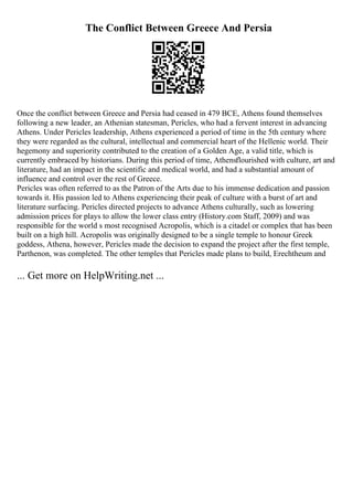 The Conflict Between Greece And Persia
Once the conflict between Greece and Persia had ceased in 479 BCE, Athens found themselves
following a new leader, an Athenian statesman, Pericles, who had a fervent interest in advancing
Athens. Under Pericles leadership, Athens experienced a period of time in the 5th century where
they were regarded as the cultural, intellectual and commercial heart of the Hellenic world. Their
hegemony and superiority contributed to the creation of a Golden Age, a valid title, which is
currently embraced by historians. During this period of time, Athensflourished with culture, art and
literature, had an impact in the scientific and medical world, and had a substantial amount of
influence and control over the rest of Greece.
Pericles was often referred to as the Patron of the Arts due to his immense dedication and passion
towards it. His passion led to Athens experiencing their peak of culture with a burst of art and
literature surfacing. Pericles directed projects to advance Athens culturally, such as lowering
admission prices for plays to allow the lower class entry (History.com Staff, 2009) and was
responsible for the world s most recognised Acropolis, which is a citadel or complex that has been
built on a high hill. Acropolis was originally designed to be a single temple to honour Greek
goddess, Athena, however, Pericles made the decision to expand the project after the first temple,
Parthenon, was completed. The other temples that Pericles made plans to build, Erechtheum and
... Get more on HelpWriting.net ...
 