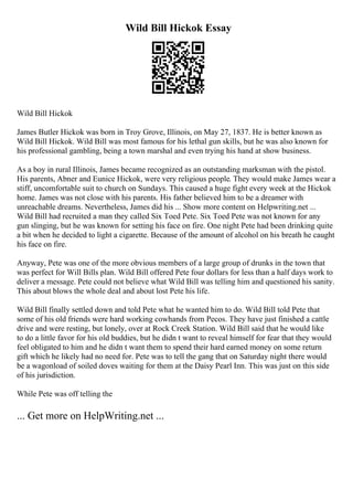 Wild Bill Hickok Essay
Wild Bill Hickok
James Butler Hickok was born in Troy Grove, Illinois, on May 27, 1837. He is better known as
Wild Bill Hickok. Wild Bill was most famous for his lethal gun skills, but he was also known for
his professional gambling, being a town marshal and even trying his hand at show business.
As a boy in rural Illinois, James became recognized as an outstanding marksman with the pistol.
His parents, Abner and Eunice Hickok, were very religious people. They would make James wear a
stiff, uncomfortable suit to church on Sundays. This caused a huge fight every week at the Hickok
home. James was not close with his parents. His father believed him to be a dreamer with
unreachable dreams. Nevertheless, James did his ... Show more content on Helpwriting.net ...
Wild Bill had recruited a man they called Six Toed Pete. Six Toed Pete was not known for any
gun slinging, but he was known for setting his face on fire. One night Pete had been drinking quite
a bit when he decided to light a cigarette. Because of the amount of alcohol on his breath he caught
his face on fire.
Anyway, Pete was one of the more obvious members of a large group of drunks in the town that
was perfect for Will Bills plan. Wild Bill offered Pete four dollars for less than a half days work to
deliver a message. Pete could not believe what Wild Bill was telling him and questioned his sanity.
This about blows the whole deal and about lost Pete his life.
Wild Bill finally settled down and told Pete what he wanted him to do. Wild Bill told Pete that
some of his old friends were hard working cowhands from Pecos. They have just finished a cattle
drive and were resting, but lonely, over at Rock Creek Station. Wild Bill said that he would like
to do a little favor for his old buddies, but he didn t want to reveal himself for fear that they would
feel obligated to him and he didn t want them to spend their hard earned money on some return
gift which he likely had no need for. Pete was to tell the gang that on Saturday night there would
be a wagonload of soiled doves waiting for them at the Daisy Pearl Inn. This was just on this side
of his jurisdiction.
While Pete was off telling the
... Get more on HelpWriting.net ...
 