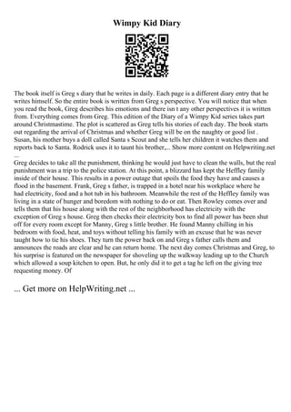 Wimpy Kid Diary
The book itself is Greg s diary that he writes in daily. Each page is a different diary entry that he
writes himself. So the entire book is written from Greg s perspective. You will notice that when
you read the book, Greg describes his emotions and there isn t any other perspectives it is written
from. Everything comes from Greg. This edition of the Diary of a Wimpy Kid series takes part
around Christmastime. The plot is scattered as Greg tells his stories of each day. The book starts
out regarding the arrival of Christmas and whether Greg will be on the naughty or good list .
Susan, his mother buys a doll called Santa s Scout and she tells her children it watches them and
reports back to Santa. Rodrick uses it to taunt his brother,... Show more content on Helpwriting.net
...
Greg decides to take all the punishment, thinking he would just have to clean the walls, but the real
punishment was a trip to the police station. At this point, a blizzard has kept the Heffley family
inside of their house. This results in a power outage that spoils the food they have and causes a
flood in the basement. Frank, Greg s father, is trapped in a hotel near his workplace where he
had electricity, food and a hot tub in his bathroom. Meanwhile the rest of the Heffley family was
living in a state of hunger and boredom with nothing to do or eat. Then Rowley comes over and
tells them that his house along with the rest of the neighborhood has electricity with the
exception of Greg s house. Greg then checks their electricity box to find all power has been shut
off for every room except for Manny, Greg s little brother. He found Manny chilling in his
bedroom with food, heat, and toys without telling his family with an excuse that he was never
taught how to tie his shoes. They turn the power back on and Greg s father calls them and
announces the roads are clear and he can return home. The next day comes Christmas and Greg, to
his surprise is featured on the newspaper for shoveling up the walkway leading up to the Church
which allowed a soup kitchen to open. But, he only did it to get a tag he left on the giving tree
requesting money. Of
... Get more on HelpWriting.net ...
 