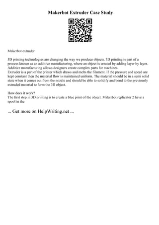 Makerbot Extruder Case Study
Makerbot extruder
3D printing technologies are changing the way we produce objects. 3D printing is part of a
process known as an additive manufacturing, where an object is created by adding layer by layer.
Additive manufacturing allows designers create complex parts for machines.
Extruder is a part of the printer which draws and melts the filament. If the pressure and speed are
kept constant then the material flow is maintained uniform. The material should be in a semi solid
state when it comes out from the nozzle and should be able to solidify and bond to the previously
extruded material to form the 3D object.
How does it work?
The first step in 3D printing is to create a blue print of the object. Makerbot replicator 2 have a
spool in the
... Get more on HelpWriting.net ...
 