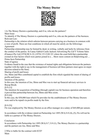 The Money Doctor
1.Is The Money Doctors a partnership, and if so, who are the partners?
Main Issue:
To identify if The Money Doctors is a partnership and if so, who are the partners of the business.
Relevant Law:
Partnership is the relation which subsists between persons carrying on a business in common with
a view of profit. There are four conditions in which all must be satisfy are the followings:
Agreement
Partnership relationship may be formed by deed, in writing, verbally and lastly by inference from
the conduct of the parties. In Canny Gabriel Castle Jackson Advertising Pty Ltd V Volume Sales
(Finance) Pty Ltd [1974] HCA 22; (1974) 131 CLR 321 where the court held that a partnership
existed on four factors which were parties joined in a ... Show more content on Helpwriting.net ...
Prima facie Partnership
State of agency
Evidence found in the case that the existence of mutual rights and obligations between the partners
together with the right to say in the management of business (all three partners must agree on major
decision related to the firm).
Sharing of profit and losses
Joe, Shmo and Moe contributed capital to establish the firm which signaled the intent of sharing of
profits and losses.
Intention of the parties
In this case, the intention of Joe, Shmo and Moe was to start up financial advisory services in
Boyup Brook.
[S 8 (1)]
The intention for acquisition of building (through capital) was for business operation and therefore
it proved that partnership between Joe, Shmo and Moe exists.
[S 8 (4)]
In this case, the $50,000 loan which Flo provides for the establishment of The Money Doctors
were said to be repaid via profits made by the firm.
[S 8 (5)]
Flo was employed by The Money Doctors as an office manager on a salary of $45,000 per annum.
In accordance with the evidence stated on Partnership Act 1895 (WA) S 8 (4), (5), Flo will not be
liable as a partner of The Money Doctors .
Conclusion
In accordance with Partnership Act 1895 (WA) S 7, S 8 (1), The Money Doctors is a partnership
and the partners are Joe, Shmo and Moe.
2.Who is liable for the contract with ECO?
Main
 