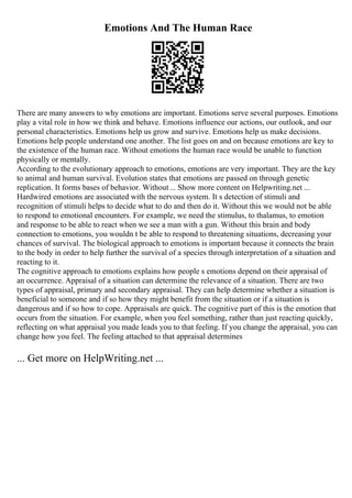 Emotions And The Human Race
There are many answers to why emotions are important. Emotions serve several purposes. Emotions
play a vital role in how we think and behave. Emotions influence our actions, our outlook, and our
personal characteristics. Emotions help us grow and survive. Emotions help us make decisions.
Emotions help people understand one another. The list goes on and on because emotions are key to
the existence of the human race. Without emotions the human race would be unable to function
physically or mentally.
According to the evolutionary approach to emotions, emotions are very important. They are the key
to animal and human survival. Evolution states that emotions are passed on through genetic
replication. It forms bases of behavior. Without... Show more content on Helpwriting.net ...
Hardwired emotions are associated with the nervous system. It s detection of stimuli and
recognition of stimuli helps to decide what to do and then do it. Without this we would not be able
to respond to emotional encounters. For example, we need the stimulus, to thalamus, to emotion
and response to be able to react when we see a man with a gun. Without this brain and body
connection to emotions, you wouldn t be able to respond to threatening situations, decreasing your
chances of survival. The biological approach to emotions is important because it connects the brain
to the body in order to help further the survival of a species through interpretation of a situation and
reacting to it.
The cognitive approach to emotions explains how people s emotions depend on their appraisal of
an occurrence. Appraisal of a situation can determine the relevance of a situation. There are two
types of appraisal, primary and secondary appraisal. They can help determine whether a situation is
beneficial to someone and if so how they might benefit from the situation or if a situation is
dangerous and if so how to cope. Appraisals are quick. The cognitive part of this is the emotion that
occurs from the situation. For example, when you feel something, rather than just reacting quickly,
reflecting on what appraisal you made leads you to that feeling. If you change the appraisal, you can
change how you feel. The feeling attached to that appraisal determines
... Get more on HelpWriting.net ...
 