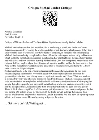 Critique Michael Jordan Critique
Amanda Casertano
Book Review
November 20, 2014
Critique of Michael Jordan and The New Global Capitalism written by Walter LaFeber
Michael Jordan is more than just an athlete. He is a celebrity, a brand, and the face of many
thriving companies. Everyone in the world, sports fan or not, knows Michael Jordan. If they don t
know what he does or who he is, they have heard of the name, or can relate him to something.
Michael Jordan was lucky enough to have been offered lucrative opportunities early in his career
which led to the capitalization on Jordan merchandise. LaFeber highlights the opportunity Jordan
had with Nike, and how they used not only Jordan himself, but also the sport to Americanize other
cultures. LaFeber explores how fans of Jordan all over the world as well as the labor markets that
Nike used to extract (new word) cheap and easy labor to make products, and being the ... Show
more content on Helpwriting.net ...
Jordan was thought to be one of the most recognizable successful Americans; he was even
ranked alongside a communist revolution leader by Chinese schoolchildren as one of the
greatest figures in American history, even recognizable to natives of Lhasa, Tibet, and students
at Beijing University and of course hometown fans from Chicago. Michael Jordan is described
to be personified as an imaginative individual with skills that Americans dream of displaying in a
society that adores graceful and successful individualism, while also having a competitive spirit
and the discipline that Americans like to think drove their nation to the peak of world power.
These skills Jordan exemplified, LaFeber writes, quickly translated into money and power. Jordan
was earring $30 million a year for playing with the Bulls, as well as twice that amount from
outside endorsements and personal businesses. Jordan played the role of a hero, on top of top notch
athlete, and businessman. He was becoming a figure to the entire
... Get more on HelpWriting.net ...
 