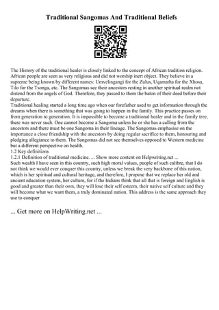 Traditional Sangomas And Traditional Beliefs
The History of the traditional healer is closely linked to the concept of African tradition religion.
African people are seen as very religious and did not worship inert object. They believe in a
supreme being known by different names: Umvelingangi for the Zulus, Uqamatha for the Xhosa,
Tilo for the Tsonga, etc. The Sangomas see their ancestors resting in another spiritual realm not
distend from the angels of God. Therefore, they passed to them the baton of their deed before their
departure.
Traditional healing started a long time ago when our forefather used to get information through the
dreams when there is something that was going to happen in the family. This practice passes on
from generation to generation. It is impossible to become a traditional healer and in the family tree,
there was never such. One cannot become a Sangoma unless he or she has a calling from the
ancestors and there must be one Sangoma in their lineage. The Sangomas emphasise on the
importance a close friendship with the ancestors by doing regular sacrifice to them, honouring and
pledging allegiance to them. The Sangomas did not see themselves opposed to Western medicine
but a different perspective on health.
1.2 Key definitions
1.2.1 Definition of traditional medicine. ... Show more content on Helpwriting.net ...
Such wealth I have seen in this country, such high moral values, people of such calibre, that I do
not think we would ever conquer this country, unless we break the very backbone of this nation,
which is her spiritual and cultural heritage, and therefore, I propose that we replace her old and
ancient education system, her culture, for if the Indians think that all that is foreign and English is
good and greater than their own, they will lose their self esteem, their native self culture and they
will become what we want them, a truly dominated nation. This address is the same approach they
use to conquer
... Get more on HelpWriting.net ...
 