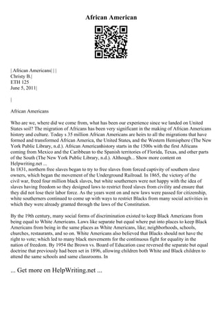 African American
| African Americans| | |
Christy B.|
ETH 125
June 5, 2011|
|
African Americans
Who are we, where did we come from, what has been our experience since we landed on United
States soil? The migration of Africans has been very significant in the making of African Americans
history and culture. Today s 35 million African Americans are heirs to all the migrations that have
formed and transformed African America, the United States, and the Western Hemisphere (The New
York Public Library, n.d.). African Americanhistory starts in the 1500s with the first Africans
coming from Mexico and the Caribbean to the Spanish territories of Florida, Texas, and other parts
of the South (The New York Public Library, n.d.). Although... Show more content on
Helpwriting.net ...
In 1831, northern free slaves began to try to free slaves from forced captivity of southern slave
owners, which began the movement of the Underground Railroad. In 1865, the victory of the
civil war, freed four million black slaves, but white southerners were not happy with the idea of
slaves having freedom so they designed laws to restrict freed slaves from civility and ensure that
they did not lose their labor force. As the years went on and new laws were passed for citizenship,
white southerners continued to come up with ways to restrict Blacks from many social activities in
which they were already granted through the laws of the Constitution.
By the 19th century, many social forms of discrimination existed to keep Black Americans from
being equal to White Americans. Laws like separate but equal where put into places to keep Black
Americans from being in the same places as White Americans, like; neighborhoods, schools,
churches, restaurants, and so on. White Americans also believed that Blacks should not have the
right to vote; which led to many black movements for the continuous fight for equality in the
nation of freedom. By 1954 the Brown vs. Board of Education case reversed the separate but equal
doctrine that previously had been set in 1896, allowing children both White and Black children to
attend the same schools and same classrooms. In
... Get more on HelpWriting.net ...
 