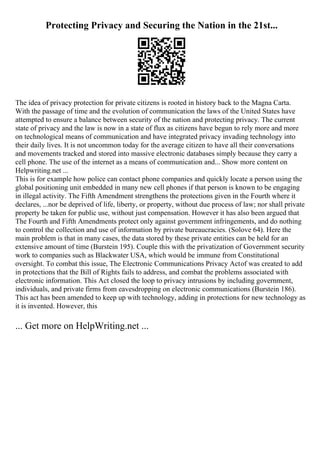 Protecting Privacy and Securing the Nation in the 21st...
The idea of privacy protection for private citizens is rooted in history back to the Magna Carta.
With the passage of time and the evolution of communication the laws of the United States have
attempted to ensure a balance between security of the nation and protecting privacy. The current
state of privacy and the law is now in a state of flux as citizens have begun to rely more and more
on technological means of communication and have integrated privacy invading technology into
their daily lives. It is not uncommon today for the average citizen to have all their conversations
and movements tracked and stored into massive electronic databases simply because they carry a
cell phone. The use of the internet as a means of communication and... Show more content on
Helpwriting.net ...
This is for example how police can contact phone companies and quickly locate a person using the
global positioning unit embedded in many new cell phones if that person is known to be engaging
in illegal activity. The Fifth Amendment strengthens the protections given in the Fourth where it
declares, ...nor be deprived of life, liberty, or property, without due process of law; nor shall private
property be taken for public use, without just compensation. However it has also been argued that
The Fourth and Fifth Amendments protect only against government infringements, and do nothing
to control the collection and use of information by private bureaucracies. (Solove 64). Here the
main problem is that in many cases, the data stored by these private entities can be held for an
extensive amount of time (Burstein 195). Couple this with the privatization of Government security
work to companies such as Blackwater USA, which would be immune from Constitutional
oversight. To combat this issue, The Electronic Communications Privacy Actof was created to add
in protections that the Bill of Rights fails to address, and combat the problems associated with
electronic information. This Act closed the loop to privacy intrusions by including government,
individuals, and private firms from eavesdropping on electronic communications (Burstein 186).
This act has been amended to keep up with technology, adding in protections for new technology as
it is invented. However, this
... Get more on HelpWriting.net ...
 