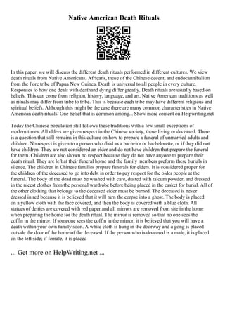 Native American Death Rituals
In this paper, we will discuss the different death rituals performed in different cultures. We view
death rituals from Native Americans, Africans, those of the Chinese decent, and endocannibalism
from the Fore tribe of Papua New Guinea. Death is universal to all people in every culture.
Responses to how one deals with deathand dying differ greatly. Death rituals are usually based on
beliefs. This can come from religion, history, language, and art. Native American traditions as well
as rituals may differ from tribe to tribe. This is because each tribe may have different religious and
spiritual beliefs. Although this might be the case there are many common characteristics in Native
American death rituals. One belief that is common among... Show more content on Helpwriting.net
...
Today the Chinese population still follows these traditions with a few small exceptions of
modern times. All elders are given respect in the Chinese society, those living or deceased. There
is a question that still remains in this culture on how to prepare a funeral of unmarried adults and
children. No respect is given to a person who died as a bachelor or bachelorette, or if they did not
have children. They are not considered an elder and do not have children that prepare the funeral
for them. Children are also shown no respect because they do not have anyone to prepare their
death ritual. They are left at their funeral home and the family members preform these burials in
silence. The children in Chinese families prepare funerals for elders. It is considered proper for
the children of the deceased to go into debt in order to pay respect for the older people at the
funeral. The body of the dead must be washed with care, dusted with talcum powder, and dressed
in the nicest clothes from the personal wardrobe before being placed in the casket for burial. All of
the other clothing that belongs to the deceased elder must be burned. The deceased is never
dressed in red because it is believed that it will turn the corpse into a ghost. The body is placed
on a yellow cloth with the face covered, and then the body is covered with a blue cloth. All
statues of deities are covered with red paper and all mirrors are removed from site in the home
when preparing the home for the death ritual. The mirror is removed so that no one sees the
coffin in the mirror. If someone sees the coffin in the mirror, it is believed that you will have a
death within your own family soon. A white cloth is hung in the doorway and a gong is placed
outside the door of the home of the deceased. If the person who is deceased is a male, it is placed
on the left side; if female, it is placed
... Get more on HelpWriting.net ...
 