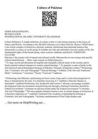 Culture of Pakistan
SADIA KHALID BAJWA
BS EDUCATION
INTERNATIONAL ISLAMIC UNIVERSITY ISLAMABAD
Culture Definition A simple definition of culture is that it is the human response to the forces of
Nature and History. According to the (World Conference on Culture Policies, Mexico 1982)Culture
is the whole complex of distinctive spiritual, material, intellectual and emotional features that
characterize a society or social group. It includes not only arts and letters, but also modes of life, the
fundamental rights of the human being, value systems, traditions and beliefs. PAKISTANI
CULTURE
Pakistan is the country full of natural and cultural wealth. Pakistan has its own unique and specific
cultural identification. ... Show more content on Helpwriting.net ...
* To map, record and document all tangible and intangible cultural assets in the country and to
frame national cultural strategies to sustain cultural heritage. * To generate a sense of pride in the
rich historical and archaeological heritage of Pakistan. Elements of pakistani culture * Performing
Arts * Cinematic Arts and Videograph * Musical Heritage * Folklore, Folk Arts and Traditional
Skills * Architectur * Literature * Poetry * Festivals * traditions
* Performing Arts Pakistan s performing arts have come of age and it is time that recognition of
these is formalised by the state. It is therefore necessary to * establish a National Theatre in
Islamabad * establish Performing Arts Academies and Centres * allocate a percentage of public
development funds for promotion of performing arts through a National Committee formed by
Federal Government * constitute an advisory board under the Federal Government * Cinematic
Arts and Videography * The once popular national cinema is now in serious danger of extinction. It
is therefore imperative to * establish a National Film Academy at Islamabad for training in
Cinematic Arts and Videography * facilitate establishment of Film/Video Studios and
... Get more on HelpWriting.net ...
 