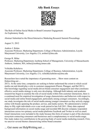 Ally Bank Essays
The Role of Online Social Media in Brand Consumer Engagement:
An Exploratory Study
Abstract Submitted to the Direct/Interactive Marketing Research Summit Proceedings
August 31, 2012
Andrew J. Rohm
Associate Professor, Marketing Department, College of Business Administration, Loyola
Marymount University, Los Angeles, CA, arohm1@lmu.edu
George R. Milne
Professor, Marketing Department, Isenberg School of Management, University of Massachusetts
Amherst, Amherst, MA, milne@isenberg.umass.edu
Velitchka Kaltcheva
Associate Professor, Marketing Department, College of Business Administration, Loyola
Marymount University, Los Angeles, CA, velitchka.kaltcheva@lmu.edu
Researchers have noted the importance of generating more ... Show more content on
Helpwriting.net ...
2011). At the same time, companies are seeking to better understand the extent to which social
media can and should play a role in customer engagement (Parent, Plangger, and Bal 2011).
Our knowledge regarding social media driven brand consumer engagement and what constitutes
effective social media strategy is only now developing. Although both industry and academic
research has begun to examine the role of social media within firm customer interactions, there is
a continued need for empirical investigation of usage characteristics and behaviors with respect to
social media and online brand engagement, particularly among younger consumers. Accordingly,
our study investigates the role of social media among younger consumers as they actively engage
online with brands spanning the product, service, and media sectors. We administered a written
diary to fifty eight individuals over a one week period in late Fall 2011. Diary data captured
background information on social media usage and recorded 406 discrete company respondent
interactions across two primary social media platforms Facebook and Twitter as well as email.
Email interactions were included in the study because this form of contact is part of the electronic
ecosystem connecting consumers and businesses and is complementary to social media usage.
Our study makes two contributions to the growing body of social media marketing research. First,
we uncover several themes characterizing online brand consumer
... Get more on HelpWriting.net ...
 