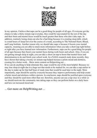 Naps Bad
In my opinion, I believe that naps can be a good thing for people of all ages. If everyone got the
chance to take a thirty minute nap everyday, they could be rejuvenated for the rest of the day
and their brain and mental focus would be much greater than those who don t take naps. In
addition, routinely losing sleep can also be a bad thing because it is creating sleep debt, which
is a total hours of sleep lost over the course of a week, according to The National Heart, Blood,
and Lung Institute. Another reason why we should take naps is because it boosts your mental
capacity, meaning you are able to retain more information when you take a short nap right before
or right after you have learned new information. Furthermore, naps can be a good thing for people
of all ages because they boost your mental focus during work hours and school. Also, if you are
not getting enough sleep at night, you can take a short cat nap to boost that mental focus and
determination to do and finish your school work. In a NASA research study done recently, they
have shown that taking a twenty six minute nap helped increase a pilots mood and alertness,
creating for a better work... Show more content on Helpwriting.net ...
If we can do anything to help eliminate this, naps would be one of the most helpful. Because we
may lose sleep at night due to a huge test that needs to be studied for, we can take a nap earlier in
the day to make up for that half hour of study time that would be used later in the night. More
importantly, naps should be used by everyone because they improve performance and help create
a better mood and alertness within a person. In conclusion, naps should be justified upon everyone
and they should be used more often than not. therefore, anyone can use a nap once in a while so
we should motivate the community into taking naps so they can perform better on a daily basis
and have an increased mood and
... Get more on HelpWriting.net ...
 