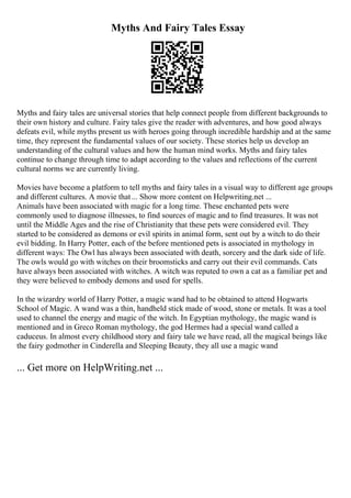 Myths And Fairy Tales Essay
Myths and fairy tales are universal stories that help connect people from different backgrounds to
their own history and culture. Fairy tales give the reader with adventures, and how good always
defeats evil, while myths present us with heroes going through incredible hardship and at the same
time, they represent the fundamental values of our society. These stories help us develop an
understanding of the cultural values and how the human mind works. Myths and fairy tales
continue to change through time to adapt according to the values and reflections of the current
cultural norms we are currently living.
Movies have become a platform to tell myths and fairy tales in a visual way to different age groups
and different cultures. A movie that... Show more content on Helpwriting.net ...
Animals have been associated with magic for a long time. These enchanted pets were
commonly used to diagnose illnesses, to find sources of magic and to find treasures. It was not
until the Middle Ages and the rise of Christianity that these pets were considered evil. They
started to be considered as demons or evil spirits in animal form, sent out by a witch to do their
evil bidding. In Harry Potter, each of the before mentioned pets is associated in mythology in
different ways: The Owl has always been associated with death, sorcery and the dark side of life.
The owls would go with witches on their broomsticks and carry out their evil commands. Cats
have always been associated with witches. A witch was reputed to own a cat as a familiar pet and
they were believed to embody demons and used for spells.
In the wizardry world of Harry Potter, a magic wand had to be obtained to attend Hogwarts
School of Magic. A wand was a thin, handheld stick made of wood, stone or metals. It was a tool
used to channel the energy and magic of the witch. In Egyptian mythology, the magic wand is
mentioned and in Greco Roman mythology, the god Hermes had a special wand called a
caduceus. In almost every childhood story and fairy tale we have read, all the magical beings like
the fairy godmother in Cinderella and Sleeping Beauty, they all use a magic wand
... Get more on HelpWriting.net ...
 