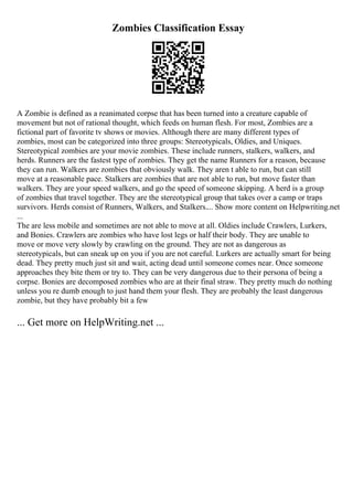 Zombies Classification Essay
A Zombie is defined as a reanimated corpse that has been turned into a creature capable of
movement but not of rational thought, which feeds on human flesh. For most, Zombies are a
fictional part of favorite tv shows or movies. Although there are many different types of
zombies, most can be categorized into three groups: Stereotypicals, Oldies, and Uniques.
Stereotypical zombies are your movie zombies. These include runners, stalkers, walkers, and
herds. Runners are the fastest type of zombies. They get the name Runners for a reason, because
they can run. Walkers are zombies that obviously walk. They aren t able to run, but can still
move at a reasonable pace. Stalkers are zombies that are not able to run, but move faster than
walkers. They are your speed walkers, and go the speed of someone skipping. A herd is a group
of zombies that travel together. They are the stereotypical group that takes over a camp or traps
survivors. Herds consist of Runners, Walkers, and Stalkers.... Show more content on Helpwriting.net
...
The are less mobile and sometimes are not able to move at all. Oldies include Crawlers, Lurkers,
and Bonies. Crawlers are zombies who have lost legs or half their body. They are unable to
move or move very slowly by crawling on the ground. They are not as dangerous as
stereotypicals, but can sneak up on you if you are not careful. Lurkers are actually smart for being
dead. They pretty much just sit and wait, acting dead until someone comes near. Once someone
approaches they bite them or try to. They can be very dangerous due to their persona of being a
corpse. Bonies are decomposed zombies who are at their final straw. They pretty much do nothing
unless you re dumb enough to just hand them your flesh. They are probably the least dangerous
zombie, but they have probably bit a few
... Get more on HelpWriting.net ...
 