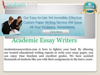 Academicessaywriters.com is here to lighten your load. By allowing
our trusted educational writing experts to write your essay paper, you
can enjoy time freedom and excellent grades. We have assisted
thousands of students like you with their assignments in the last11 years.
Academic Essay Writers
 
