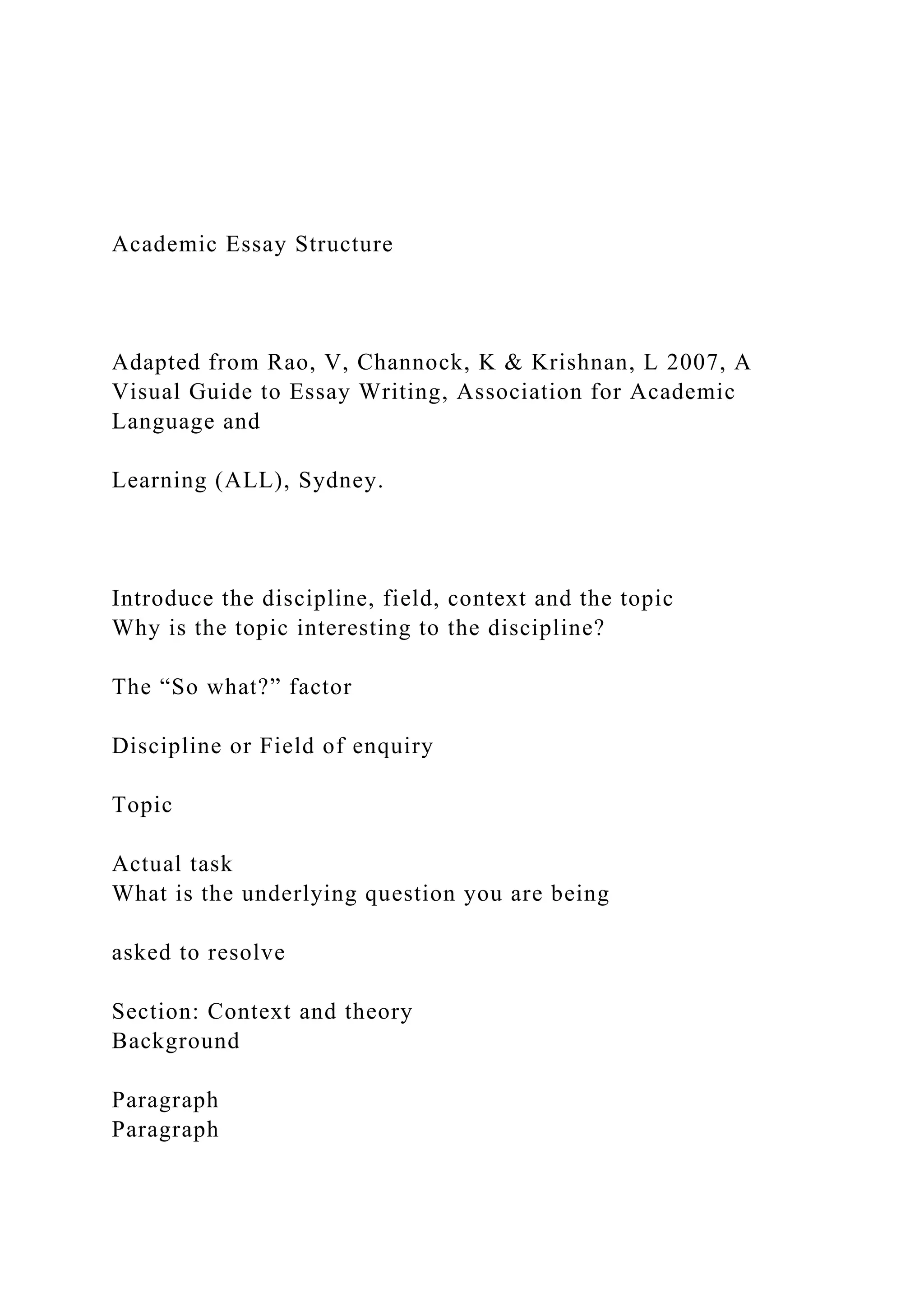 Academic Essay Structure
Adapted from Rao, V, Channock, K & Krishnan, L 2007, A
Visual Guide to Essay Writing, Association for Academic
Language and
Learning (ALL), Sydney.
Introduce the discipline, field, context and the topic
Why is the topic interesting to the discipline?
The “So what?” factor
Discipline or Field of enquiry
Topic
Actual task
What is the underlying question you are being
asked to resolve
Section: Context and theory
Background
Paragraph
Paragraph
 