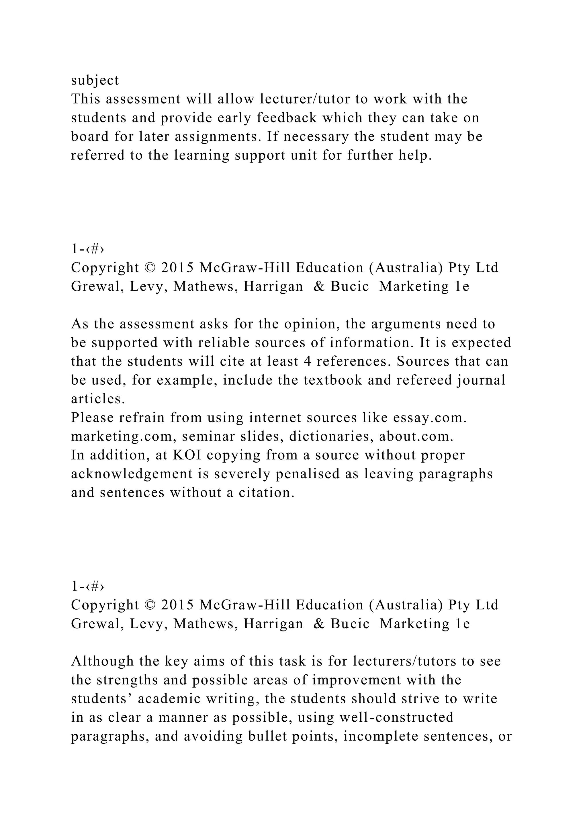 subject
This assessment will allow lecturer/tutor to work with the
students and provide early feedback which they can take on
board for later assignments. If necessary the student may be
referred to the learning support unit for further help.
1-‹#›
Copyright © 2015 McGraw-Hill Education (Australia) Pty Ltd
Grewal, Levy, Mathews, Harrigan & Bucic Marketing 1e
As the assessment asks for the opinion, the arguments need to
be supported with reliable sources of information. It is expected
that the students will cite at least 4 references. Sources that can
be used, for example, include the textbook and refereed journal
articles.
Please refrain from using internet sources like essay.com.
marketing.com, seminar slides, dictionaries, about.com.
In addition, at KOI copying from a source without proper
acknowledgement is severely penalised as leaving paragraphs
and sentences without a citation.
1-‹#›
Copyright © 2015 McGraw-Hill Education (Australia) Pty Ltd
Grewal, Levy, Mathews, Harrigan & Bucic Marketing 1e
Although the key aims of this task is for lecturers/tutors to see
the strengths and possible areas of improvement with the
students’ academic writing, the students should strive to write
in as clear a manner as possible, using well-constructed
paragraphs, and avoiding bullet points, incomplete sentences, or
 