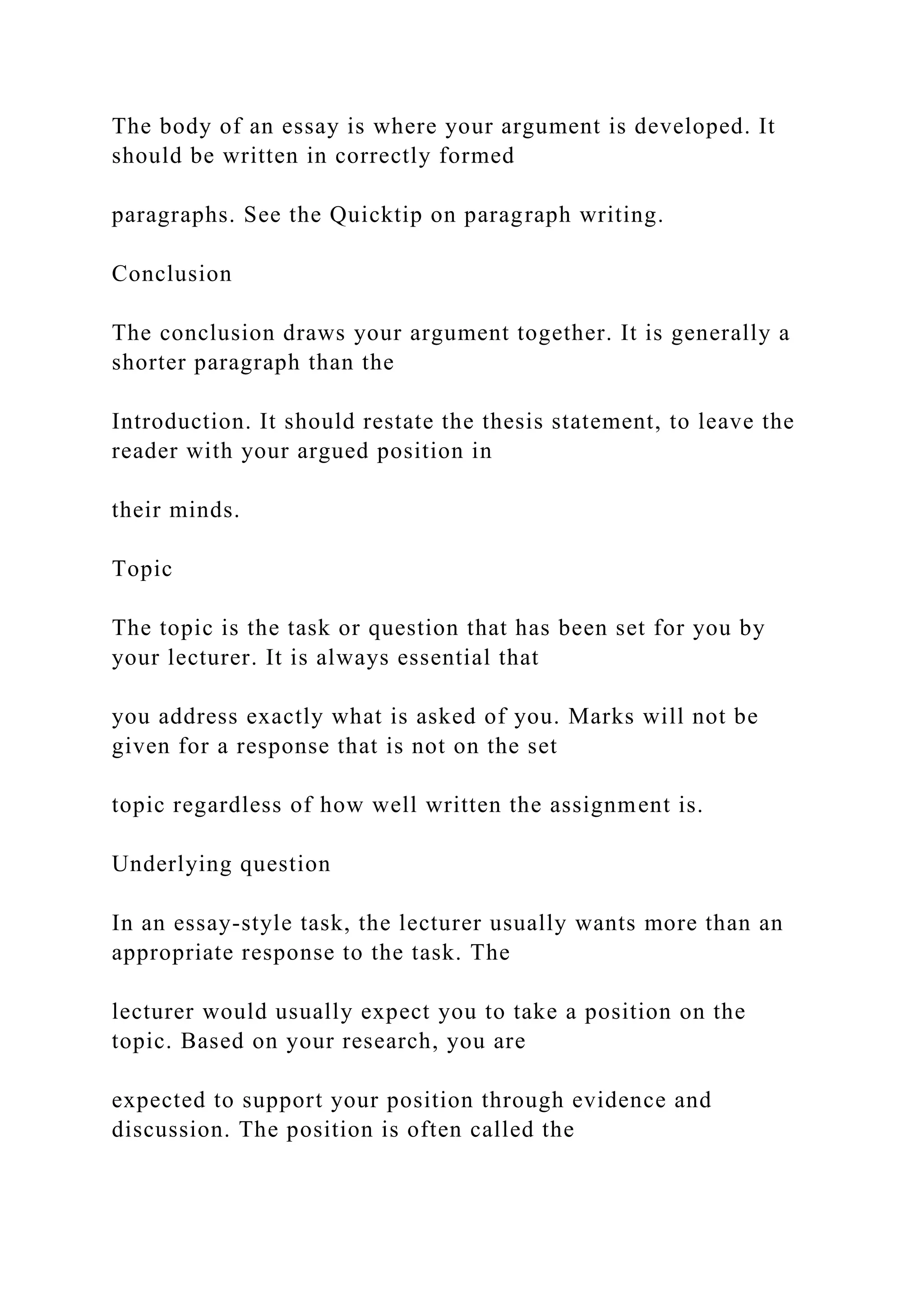 The body of an essay is where your argument is developed. It
should be written in correctly formed
paragraphs. See the Quicktip on paragraph writing.
Conclusion
The conclusion draws your argument together. It is generally a
shorter paragraph than the
Introduction. It should restate the thesis statement, to leave the
reader with your argued position in
their minds.
Topic
The topic is the task or question that has been set for you by
your lecturer. It is always essential that
you address exactly what is asked of you. Marks will not be
given for a response that is not on the set
topic regardless of how well written the assignment is.
Underlying question
In an essay-style task, the lecturer usually wants more than an
appropriate response to the task. The
lecturer would usually expect you to take a position on the
topic. Based on your research, you are
expected to support your position through evidence and
discussion. The position is often called the
 