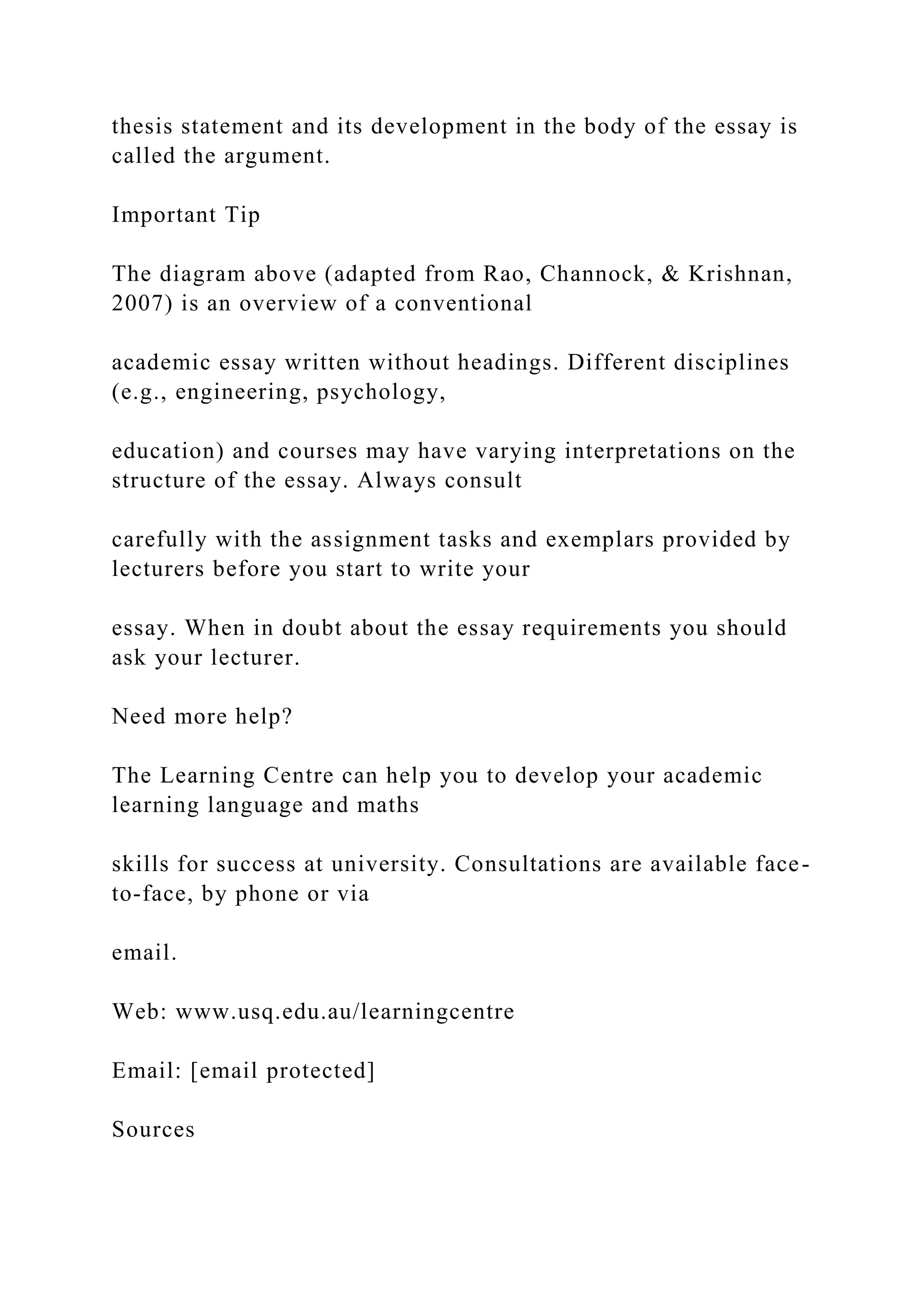thesis statement and its development in the body of the essay is
called the argument.
Important Tip
The diagram above (adapted from Rao, Channock, & Krishnan,
2007) is an overview of a conventional
academic essay written without headings. Different disciplines
(e.g., engineering, psychology,
education) and courses may have varying interpretations on the
structure of the essay. Always consult
carefully with the assignment tasks and exemplars provided by
lecturers before you start to write your
essay. When in doubt about the essay requirements you should
ask your lecturer.
Need more help?
The Learning Centre can help you to develop your academic
learning language and maths
skills for success at university. Consultations are available face-
to-face, by phone or via
email.
Web: www.usq.edu.au/learningcentre
Email: [email protected]
Sources
 