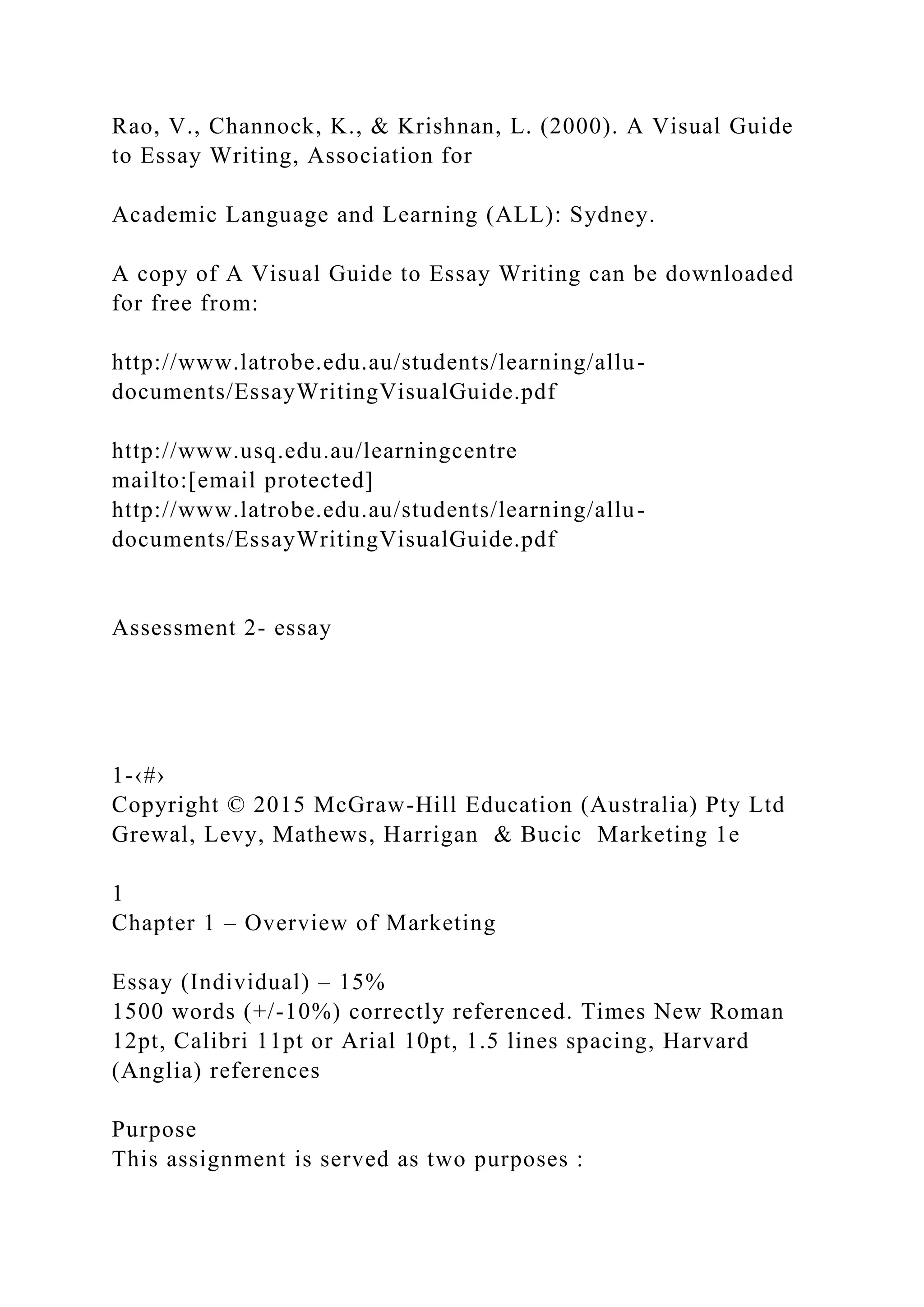Rao, V., Channock, K., & Krishnan, L. (2000). A Visual Guide
to Essay Writing, Association for
Academic Language and Learning (ALL): Sydney.
A copy of A Visual Guide to Essay Writing can be downloaded
for free from:
http://www.latrobe.edu.au/students/learning/allu-
documents/EssayWritingVisualGuide.pdf
http://www.usq.edu.au/learningcentre
mailto:[email protected]
http://www.latrobe.edu.au/students/learning/allu-
documents/EssayWritingVisualGuide.pdf
Assessment 2- essay
1-‹#›
Copyright © 2015 McGraw-Hill Education (Australia) Pty Ltd
Grewal, Levy, Mathews, Harrigan & Bucic Marketing 1e
1
Chapter 1 – Overview of Marketing
Essay (Individual) – 15%
1500 words (+/-10%) correctly referenced. Times New Roman
12pt, Calibri 11pt or Arial 10pt, 1.5 lines spacing, Harvard
(Anglia) references
Purpose
This assignment is served as two purposes :
 