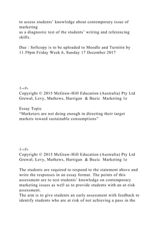 to assess students’ knowledge about contemporary issue of
marketing
as a diagnostic test of the students’ writing and referencing
skills.
Due : Softcopy is to be uploaded to Moodle and Turnitin by
11.59pm Friday Week 6, Sunday 17 December 2017
1-‹#›
Copyright © 2015 McGraw-Hill Education (Australia) Pty Ltd
Grewal, Levy, Mathews, Harrigan & Bucic Marketing 1e
Essay Topic
“Marketers are not doing enough in directing their target
markets toward sustainable consumptions”
1-‹#›
Copyright © 2015 McGraw-Hill Education (Australia) Pty Ltd
Grewal, Levy, Mathews, Harrigan & Bucic Marketing 1e
The students are required to respond to the statement above and
write the responses in an essay format. The points of this
assessment are to test students’ knowledge on contemporary
marketing issues as well as to provide students with an at-risk
assessment.
The aim is to give students an early assessment with feedback to
identify students who are at risk of not achieving a pass in the
 