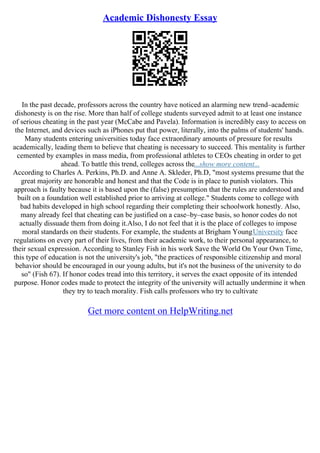 Academic Dishonesty Essay
In the past decade, professors across the country have noticed an alarming new trend–academic
dishonesty is on the rise. More than half of college students surveyed admit to at least one instance
of serious cheating in the past year (McCabe and Pavela). Information is incredibly easy to access on
the Internet, and devices such as iPhones put that power, literally, into the palms of students' hands.
Many students entering universities today face extraordinary amounts of pressure for results
academically, leading them to believe that cheating is necessary to succeed. This mentality is further
cemented by examples in mass media, from professional athletes to CEOs cheating in order to get
ahead. To battle this trend, colleges across the...show more content...
According to Charles A. Perkins, Ph.D. and Anne A. Skleder, Ph.D, "most systems presume that the
great majority are honorable and honest and that the Code is in place to punish violators. This
approach is faulty because it is based upon the (false) presumption that the rules are understood and
built on a foundation well established prior to arriving at college." Students come to college with
bad habits developed in high school regarding their completing their schoolwork honestly. Also,
many already feel that cheating can be justified on a case–by–case basis, so honor codes do not
actually dissuade them from doing it.Also, I do not feel that it is the place of colleges to impose
moral standards on their students. For example, the students at Brigham YoungUniversity face
regulations on every part of their lives, from their academic work, to their personal appearance, to
their sexual expression. According to Stanley Fish in his work Save the World On Your Own Time,
this type of education is not the university's job, "the practices of responsible citizenship and moral
behavior should be encouraged in our young adults, but it's not the business of the university to do
so" (Fish 67). If honor codes tread into this territory, it serves the exact opposite of its intended
purpose. Honor codes made to protect the integrity of the university will actually undermine it when
they try to teach morality. Fish calls professors who try to cultivate
Get more content on HelpWriting.net
 