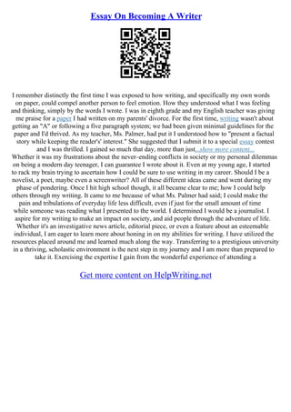 Essay On Becoming A Writer
I remember distinctly the first time I was exposed to how writing, and specifically my own words
on paper, could compel another person to feel emotion. How they understood what I was feeling
and thinking, simply by the words I wrote. I was in eighth grade and my English teacher was giving
me praise for a paper I had written on my parents' divorce. For the first time, writing wasn't about
getting an "A" or following a five paragraph system; we had been given minimal guidelines for the
paper and I'd thrived. As my teacher, Ms. Palmer, had put it I understood how to "present a factual
story while keeping the reader's' interest." She suggested that I submit it to a special essay contest
and I was thrilled. I gained so much that day, more than just...show more content...
Whether it was my frustrations about the never–ending conflicts in society or my personal dilemmas
on being a modern day teenager, I can guarantee I wrote about it. Even at my young age, I started
to rack my brain trying to ascertain how I could be sure to use writing in my career. Should I be a
novelist, a poet, maybe even a screenwriter? All of these different ideas came and went during my
phase of pondering. Once I hit high school though, it all became clear to me; how I could help
others through my writing. It came to me because of what Ms. Palmer had said; I could make the
pain and tribulations of everyday life less difficult, even if just for the small amount of time
while someone was reading what I presented to the world. I determined I would be a journalist. I
aspire for my writing to make an impact on society, and aid people through the adventure of life.
Whether it's an investigative news article, editorial piece, or even a feature about an esteemable
individual, I am eager to learn more about honing in on my abilities for writing. I have utilized the
resources placed around me and learned much along the way. Transferring to a prestigious university
in a thriving, scholastic environment is the next step in my journey and I am more than prepared to
take it. Exercising the expertise I gain from the wonderful experience of attending a
Get more content on HelpWriting.net
 