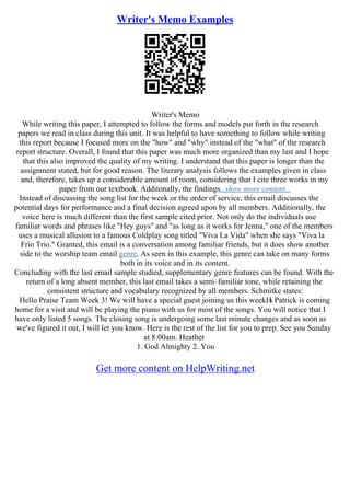 Writer's Memo Examples
Writer's Memo
While writing this paper, I attempted to follow the forms and models put forth in the research
papers we read in class during this unit. It was helpful to have something to follow while writing
this report because I focused more on the "how" and "why" instead of the "what" of the research
report structure. Overall, I found that this paper was much more organized than my last and I hope
that this also improved the quality of my writing. I understand that this paper is longer than the
assignment stated, but for good reason. The literary analysis follows the examples given in class
and, therefore, takes up a considerable amount of room, considering that I cite three works in my
paper from our textbook. Additonally, the findings...show more content...
Instead of discussing the song list for the week or the order of service, this email discusses the
potential days for performance and a final decision agreed upon by all members. Additionally, the
voice here is much different than the first sample cited prior. Not only do the individuals use
familiar words and phrases like "Hey guys" and "as long as it works for Jenna," one of the members
uses a musical allusion to a famous Coldplay song titled "Viva La Vida" when she says "Viva la
Frio Trio." Granted, this email is a conversation among familiar friends, but it does show another
side to the worship team email genre. As seen in this example, this genre can take on many forms
both in its voice and in its content.
Concluding with the last email sample studied, supplementary genre features can be found. With the
return of a long absent member, this last email takes a semi–familiar tone, while retaining the
consistent structure and vocabulary recognized by all members. Schmitke states:
Hello Praise Team Week 3! We will have a special guest joining us this weekН
ѕ Patrick is coming
home for a visit and will be playing the piano with us for most of the songs. You will notice that I
have only listed 5 songs. The closing song is undergoing some last minute changes and as soon as
we've figured it out, I will let you know. Here is the rest of the list for you to prep. See you Sunday
at 8:00am. Heather
1. God Almighty 2. You
Get more content on HelpWriting.net
 
