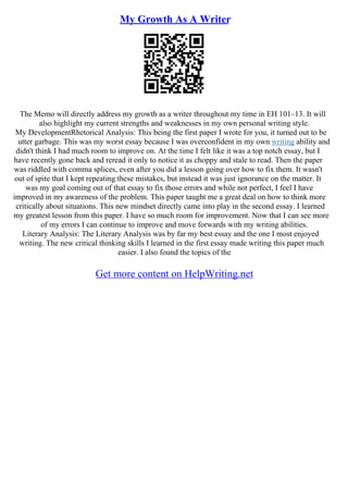 My Growth As A Writer
The Memo will directly address my growth as a writer throughout my time in EH 101–13. It will
also highlight my current strengths and weaknesses in my own personal writing style.
My DevelopmentRhetorical Analysis: This being the first paper I wrote for you, it turned out to be
utter garbage. This was my worst essay because I was overconfident in my own writing ability and
didn't think I had much room to improve on. At the time I felt like it was a top notch essay, but I
have recently gone back and reread it only to notice it as choppy and stale to read. Then the paper
was riddled with comma splices, even after you did a lesson going over how to fix them. It wasn't
out of spite that I kept repeating these mistakes, but instead it was just ignorance on the matter. It
was my goal coming out of that essay to fix those errors and while not perfect, I feel I have
improved in my awareness of the problem. This paper taught me a great deal on how to think more
critically about situations. This new mindset directly came into play in the second essay. I learned
my greatest lesson from this paper. I have so much room for improvement. Now that I can see more
of my errors I can continue to improve and move forwards with my writing abilities.
Literary Analysis: The Literary Analysis was by far my best essay and the one I most enjoyed
writing. The new critical thinking skills I learned in the first essay made writing this paper much
easier. I also found the topics of the
Get more content on HelpWriting.net
 