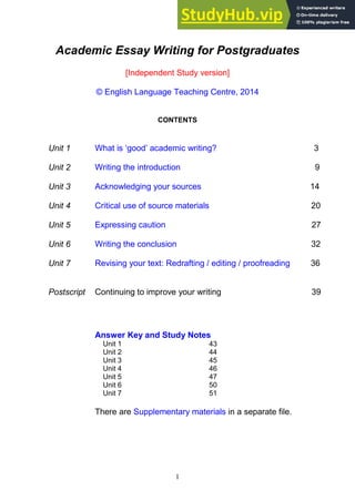 1
Academic Essay Writing for Postgraduates
[Independent Study version]
© English Language Teaching Centre, 2014
CONTENTS
Unit 1 What is ‘good’ academic writing? 3
Unit 2 Writing the introduction 9
Unit 3 Acknowledging your sources 14
Unit 4 Critical use of source materials 20
Unit 5 Expressing caution 27
Unit 6 Writing the conclusion 32
Unit 7 Revising your text: Redrafting / editing / proofreading 36
Postscript Continuing to improve your writing 39
Answer Key and Study Notes
Unit 1 43
Unit 2 44
Unit 3 45
Unit 4 46
Unit 5 47
Unit 6 50
Unit 7 51
There are Supplementary materials in a separate file.
 