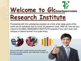Welcome to Global
Research Institute
Proceeding with the undergoing situation at a time when large parts of the
world are on lockdown due to covid-19 pandemic crisis. After all, how are you
meant to GLOBAL-RESEARCH-INSTITUTE properly if you can’t even visit
campus or attend events? It is quite tricky.
 