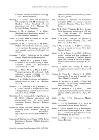 JOSE MUÑIZ Y EDUARDO FONSECA-PEDRERO



        Conceptos, métodos y estudio de casos (pp.               http://www.che.de/downloads/Berlin_Princip
        323-355). Madrid: Pirámide.                              les_IREG_534.pdf
Downing, S. M. (2006). Twelve steps for effective         Joint Committee on Standards for Educational
      test development. En S. M. Downing y T. M.                 Evaluation. (2003). The student evaluation
      Haladyna (Eds.), Handbook of test                          standards. Thousand Oaks, CA: Corwin
      development (pp. 3-25). Mahwah, NJ:                        Press.
      Lawrence Erlbaum Associates.
                                                          Kane, M. T. (2006). Validation. En R. L. Brennan
Downing, S. M., y Haladyna, T. M. (2006).                        (Ed.), Educational measurement (4th ed.)
      Handbook of test development. Mahwah, NJ:                  (pp. 17-64). Westport, CT: American
      Lawrence Erlbaum Associates.                               Council on Education/Praeger.
Elosúa, P. (2003). Sobre la validez de los tests.         Kline, R. B. (2005). Principles and practice of
        Psicothema, 15, 315-321.                                 structural equation modeling (2 ed.). New
                                                                 York: The Guilford Press.
Erceg-Hurn, D. M., y Mirosevich, V. M. (2008).
       Modern robust statistical methods: An easy         Lord, F. M., y Novick, M. R. (1968). Statistical
       way to maximize the accuracy and power of                 theories of mental test scores. New York:
       your research. American Psychologist, 63,                 Addison-Wesley.
       591-601.
                                                          Marsh, H. W., y Roche, L. A. (2000). Effects of
Fernández, J. (2008). Valoración de la calidad                   grading leniency and low workloads on
       docente. Madrid: Editorial Complutense.                   students’ evaluations of teaching: Popular
                                                                 myths, bias, validity or innocent bystanders.
Fernández, J., Mateo, M. A., y Muñiz, J. (1995).
                                                                 Journal of Educational Psychology, 92, 202-
       Evaluation of the academic setting in Spain.
                                                                 228.
       European     Journal    of   Psychological
       Assessment(11), 133-137.                           Messick, S. (1998). Test validity: A matter of
                                                                 consequence. Social Indicators Research 45
Fernández, J., Mateo, M. A., y Muñiz, J. (1996).
                                                                 35-44.
       Valoración por parte del profesorado de la
       evaluación docente realizada por los               Morales, P., Urosa, B., y Blanco, A. B. (2003).
       alumnos. Psicothema, 8, 167-172.                          Construcción de escalas de actitudes tipo
                                                                 Likert. Madrid: La Muralla.
Haladyna, T. M. (2004). Developing and validating
       multiple-choice test item (3ª ed.). Hillsdale,     Moreno, R., Martínez, R., y Muñiz, J. (2006). New
       NJ: LEA.                                                 guidelines for developing multiple-choice
                                                                items. Methodology, 2, 65-72.
Haladyna, T. M., Downing, S. M., y Rodríguez, M.
       C. (2002). A review of multiple-choice item-       Moreno, R., Martínez, R. J., y Muñiz, J. (2004).
       writing guidelines. Applied Measurement in               Directrices para la construcción de ítems de
       Education, 15(3), 309-334.                               elección múltiple. Psicothema, 16(3), 490-
                                                                497.
Hambleton, R. K., Merenda, P. F., y Spielberger, C.
      D. (2005). Adapting educational and                 Muñiz, J. (Ed.) (1996). Psicometría. Madrid:
      psychological tests for cross-cultural                    Universitas.
      assessment London: Lawrence Erlbaum
                                                          Muñiz, J. (1997a) Introducción a la teoría de
      Associates
                                                                 respuesta a los ítems. Madrid: Pirámide.
Institute of Higher Education, Shangai Jiao Tong
                                                          Muñiz, J. (1997b). Aspectos éticos y deontológicos
         University (2008). Academic Ranking of
                                                                 de la evaluación psicológica. En A. Cordero
         World                            Universities.
                                                                 (ed.), La evaluación psicológica en el año
         http://ed.sjtu.edu.cn/rank/2008/2008Main.ht
                                                                 2000. Madrid: Tea Ediciones.
         m
                                                          Muñiz, J. (2000). Teoría Clásica de los Tests.
International Ranking Expert Group (2006). Berlin
                                                                 Madrid: Pirámide.
        Principles on Ranking of Higher Education
        Institutions.

Revista de Investigación en Educación, ISSN: 1697-5200                                                    24
 