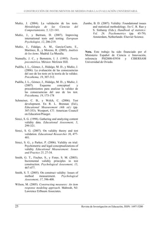 CONSTRUCCIÓN DE INSTRUMENTOS DE MEDIDA PARA LA EVALUACIÓN UNIVERSITARIA



Muñiz, J. (2004). La validación de los tests.                Zumbo, B. D. (2007). Validity: Foundational issues
       Metodología   de     las   Ciencias del                     and statistical methodology. En C. R. Rao y
       Comportamiento, 5, 121-141.                                 S. Sinharay (Eds.), Handbook of statistics:
                                                                   Vol. 26. Psychometrics (pp. 45-79).
Muñiz, J., y Bartram, D. (2007). Improving
                                                                   Amsterdam, Netherlands: Elsevier Science.
      international tests and testing. European
      Psychologist, 12, 206-219.
Muñiz, J., Fidalgo, A. M., García-Cueto, E.,
      Martínez, R., y Moreno, R. (2005). Análisis
                                                               Nota. Este trabajo ha sido financiado por el
      de los ítems. Madrid: La Muralla.
                                                               Ministerio Español de Ciencia e Innovación,
Nunnally, J. C., y Bernstein, I. J. (1995). Teoría             referencia   PSI2008-03934   y   CIBERSAM
       psicométrica. México: McGraw Hill.                      Universidad de Oviedo.
Padilla, J. L., Gómez, J., Hidalgo, M. D., y Muñiz, J.
         (2006). La evaluación de las consecuencias
         del uso de los tests en la teoría de la validez.
         Psicothema, 19, 307-312.
Padilla, J. L., Gómez, J., Hidalgo, M. D., y Muñiz, J.
         (2007).     Esquema        conceptual      y
         procedimientos para analizar la validez de
         las consecuencias del uso de los test.
         Psicothema, 19, 173-178
Schmeiser, C. B., y Welch, C. (2006). Test
       development. En R. L. Brennan (Ed.),
       Educational Measurement (4th ed.) (pp.
       307-353). Westport, CT: American Council
       on Education/Praeger.
Sireci, S. G. (1998). Gathering and analyzing content
         validity data. Educational Assessment, 5,
         299-321.
Sireci, S. G. (2007). On validity theory and test
        validation. Educational Researcher 36, 477-
        481.
Sireci, S. G., y Parker, P. (2006). Validity on trial:
         Psychometric and legal conceptualizations of
         validity Educational Measurement: Issues
         and Practice 25, 27-34.
Smith, G. T., Fischer, S., y Fister, S. M. (2003).
       Incremental validity principles in test
       construction. Psychological Assessment, 15,
       467-477.
Smith, S. T. (2005). On construct validity: Issues of
        method      measurement.      Psychological
        Assessment, 17, 396-408.
Wilson, M. (2005). Constructing measures: An item
       response modeling approach. Mahwah, NJ:
       Lawrence Erlbaum Associates.




25                                                          Revista de Investigación en Educación, ISSN: 1697-5200
 