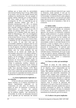 CONSTRUCCIÓN DE INSTRUMENTOS DE MEDIDA PARA LA EVALUACIÓN UNIVERSITARIA



 rankings que se hacen sobre las universidades              apenas si cubre un diez por ciento de lo que cuesta
 (International Ranking Expert Group, 2006) miden           su formación, siendo aportado el resto por los
 de un modo u otro esos dos grandes factores para           impuestos de los ciudadanos, tengan o no hijos en
 establecer las clasificaciones. Así, por ejemplo, el       la Universidad. A la hora de llevar a cabo cualquier
 popular ranking elaborado por el diario británico          evaluación debe definirse con precisión qué papel
 The Times asigna un 60% a la calidad de la                 juega cada uno de estos agentes implicados, el cual
 investigación, un 10% a la capacidad de que un             variará en función de la naturaleza y fines de la
 graduado encuentre trabajo, otro 10% a la                  evaluación.
 presencia internacional, y un 20% a la relación
 número de estudiantes-profesores. Por su parte el                   1.3. Quién evalúa
 bien conocido ranking de Shanghai (Institute of                   Según la relación de los agentes evaluadores
 Higher Education, 2008) pondera con un 10% el              con la institución, suele hablarse de evaluación
 número de premios Nobel, con un 20% a los                  externa, cuando los evaluadores, personas o
 ganadores de la Medalla Fields (una especie de             agencias, son externos a la institución, evaluación
 Nobel de Matemáticas), 20% a los investigadores            interna, cuando pertenecen a la propia institución
 altamente citados, 20% a los artículos publicados          evaluada, o mixta, si es una mezcla de ambas. No
 en las revistas Nature y Science, 20% al impacto de        existe una regla universal, los tres modelos son
 los trabajos registrados por Science Citation Index,       legítimos y dependerá de cada caso que se elija un
 y finalmente un 10% al tamaño de la institución,           modelo u otro. Así, es habitual que las propias
 que sí cuenta. Ni que decir tiene que las                  universidades evalúen la actividad docente de los
 universidades españolas no aparecen entre los cien         profesores, si bien en algunos casos se recurre a
 primeros puestos de estas clasificaciones, ni están        instancias externas. Sin embargo, para evaluar los
 en vías de aparecer. El análisis del porqué de esta        proyectos de investigación y los curricula suele
 situación nos llevaría lejos de los objetivos de este      recurrirse a agencias externas, o utilizar modelos
 trabajo, pero las causas profundas hay que                 mixtos. Una evaluación no es mejor ni peor por ser
 buscarlas en un sistema que impide que las                 realizada externa o internamente, de lo que se trata
 universidades seleccionen a los mejores alumnos y          es que sea objetiva, rigurosa, independiente, fiable
 a los mejores profesores e investigadores, así de          y válida. Cada caso aconsejará si para obtener estos
 simple y así de complejo. En un trabajo reciente           resultados es mejor recurrir a evaluaciones
 Buela-Casal et al. (2009) encuentran que los               externas, internas o mixtas.
 profesores de Universidad españoles asignan los
 siguientes valores (de 1 a 5) a los criterios para                  1.4. Cómo se evalúa: qué metodología
 evaluar la producción científica: Artículos en             utilizar
 revistas con Factor de Impacto (4,19), Tramos de                  Desde un punto de vista métrico, los
 Investigación (3,95), Proyectos I+D conseguidos            instrumentos que se utilicen para la evaluación han
 (3,90), Tesis doctorales dirigidas (3,47), Becas           de ser objetivos, claros, comprensibles por las
 FPU (3,03), y Doctorados con mención de calidad            partes, preferiblemente cuantitativos, fiables y
 (3,02). Estos valores dan una idea bastante clara de       válidos. Más adelante detallaremos los pasos que
 lo que piensa la comunidad universitaria acerca de         deben seguirse para desarrollar instrumentos de
 la producción científica de los investigadores.            evaluación que cumplan estas condiciones. No
                                                            obstante, conviene aclarar desde el principio que un
         1.2. Partes legítimamente implicadas en            instrumento métricamente adecuado es condición
 la evaluación                                              necesaria, pero no suficiente para llevar a cabo una
        Si bien en cada caso concreto pueden existir        evaluación exitosa (Muñiz y Bartram, 2007).
 ligeras variantes, en el contexto universitario los        Aspectos como el proceso de aplicación del
 agentes legítimamente implicados en las                    instrumento, el uso que se hace de los resultados, o
 evaluaciones son entre otros: los alumnos, los             el feedback dados a las partes, pueden hacer que un
 padres de éstos, los profesores, el personal de            excelente instrumento no genere los resultados
 administración     y    servicios,  los    gestores        deseados de la evaluación. En suma, la evaluación
 universitarios, y la propia sociedad, representada         es un proceso, uno de cuyos componentes son los
 por los políticos elegidos, que subvenciona la             instrumentos de evaluación, pero no los únicos.
 Universidad. Se olvida con demasiada frecuencia
 que lo aportado por las matrículas del alumno                      1.5. Feedback a las partes implicadas

15                                                       Revista de Investigación en Educación, ISSN: 1697-5200
 