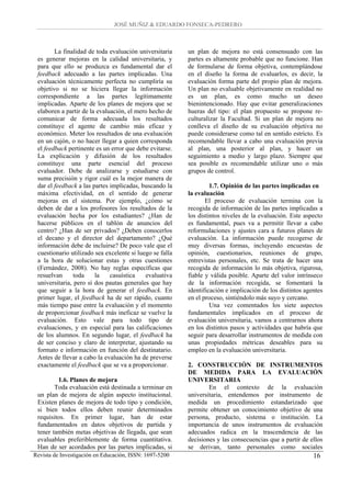 JOSÉ MUÑIZ & EDUARDO FONSECA-PEDRERO



        La finalidad de toda evaluación universitaria     un plan de mejora no está consensuado con las
 es generar mejoras en la calidad universitaria, y        partes es altamente probable que no funcione. Han
 para que ello se produzca es fundamental dar el          de formularse de forma objetiva, contemplándose
 feedback adecuado a las partes implicadas. Una           en el diseño la forma de evaluarlos, es decir, la
 evaluación técnicamente perfecta no cumpliría su         evaluación forma parte del propio plan de mejora.
 objetivo si no se hiciera llegar la información          Un plan no evaluable objetivamente en realidad no
 correspondiente a las partes legítimamente               es un plan, es como mucho un deseo
 implicadas. Aparte de los planes de mejora que se        bienintencionado. Hay que evitar generalizaciones
 elaboren a partir de la evaluación, el mero hecho de     hueras del tipo: el plan propuesto se propone re-
 comunicar de forma adecuada los resultados               culturalizar la Facultad. Si un plan de mejora no
 constituye el agente de cambio más eficaz y              conlleva el diseño de su evaluación objetiva no
 económico. Meter los resultados de una evaluación        puede considerarse como tal en sentido estricto. Es
 en un cajón, o no hacer llegar a quien corresponda       recomendable llevar a cabo una evaluación previa
 el feedback pertinente es un error que debe evitarse.    al plan, una posterior al plan, y hacer un
 La explicación y difusión de los resultados              seguimiento a medio y largo plazo. Siempre que
 constituye una parte esencial del proceso                sea posible es recomendable utilizar uno o más
 evaluador. Debe de analizarse y estudiarse con           grupos de control.
 suma precisión y rigor cuál es la mejor manera de
 dar el feedback a las partes implicadas, buscando la              1.7. Opinión de las partes implicadas en
 máxima efectividad, en el sentido de generar             la evaluación
 mejoras en el sistema. Por ejemplo, ¿cómo se                    El proceso de evaluación termina con la
 deben de dar a los profesores los resultados de la       recogida de información de las partes implicadas a
 evaluación hecha por los estudiantes? ¿Han de            los distintos niveles de la evaluación. Este aspecto
 hacerse públicos en el tablón de anuncios del            es fundamental, pues va a permitir llevar a cabo
 centro? ¿Han de ser privados? ¿Deben conocerlos          reformulaciones y ajustes cara a futuros planes de
 el decano y el director del departamento? ¿Qué           evaluación. La información puede recogerse de
 información debe de incluirse? De poco vale que el       muy diversas formas, incluyendo encuestas de
 cuestionario utilizado sea excelente si luego se falla   opinión, cuestionarios, reuniones de grupo,
 a la hora de solucionar estas y otras cuestiones         entrevistas personales, etc. Se trata de hacer una
 (Fernández, 2008). No hay reglas específicas que         recogida de información lo más objetiva, rigurosa,
 resuelvan      toda    la    casuística    evaluativa    fiable y válida posible. Aparte del valor intrínseco
 universitaria, pero sí dos pautas generales que hay      de la información recogida, se fomentará la
 que seguir a la hora de generar el feedback. En          identificación e implicación de los distintos agentes
 primer lugar, el feedback ha de ser rápido, cuanto       en el proceso, sintiéndolo más suyo y cercano.
 más tiempo pase entre la evaluación y el momento                  Una vez comentados los siete aspectos
 de proporcionar feedback más ineficaz se vuelve la       fundamentales implicados en el proceso de
 evaluación. Esto vale para todo tipo de                  evaluación universitaria, vamos a centrarnos ahora
 evaluaciones, y en especial para las calificaciones      en los distintos pasos y actividades que habría que
 de los alumnos. En segundo lugar, el feedback ha         seguir para desarrollar instrumentos de medida con
 de ser conciso y claro de interpretar, ajustando su      unas propiedades métricas deseables para su
 formato e información en función del destinatario.       empleo en la evaluación universitaria.
 Antes de llevar a cabo la evaluación ha de preverse
 exactamente el feedback que se va a proporcionar.        2. CONSTRUCCIÓN DE INSTRUMENTOS
                                                          DE MEDIDA PARA LA EVALUACIÓN
         1.6. Planes de mejora                            UNIVERSITARIA
        Toda evaluación está destinada a terminar en              En el contexto de la evaluación
 un plan de mejora de algún aspecto institucional.        universitaria, entendemos por instrumento de
 Existen planes de mejora de todo tipo y condición,       medida un procedimiento estandarizado que
 si bien todos ellos deben reunir determinados            permite obtener un conocimiento objetivo de una
 requisitos. En primer lugar, han de estar                persona, producto, sistema o institución. La
 fundamentados en datos objetivos de partida y            importancia de unos instrumentos de evaluación
 tener también metas objetivas de llegada, que sean       adecuados radica en la trascendencia de las
 evaluables preferiblemente de forma cuantitativa.        decisiones y las consecuencias que a partir de ellos
 Han de ser acordados por las partes implicadas, si       se derivan, tanto personales como sociales
Revista de Investigación en Educación, ISSN: 1697-5200                                                     16
 