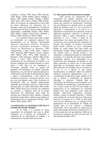 CONSTRUCCIÓN DE INSTRUMENTOS DE MEDIDA PARA LA EVALUACIÓN UNIVERSITARIA



 (Anastasi y Urbina, 1998; Kane, 2006; Messick,              3.1. Marco general del instrumento de medida
 1998; Muñiz, 1997b; Padilla, Gómez, Hidalgo y                        Todo proceso de construcción de un
 Muñiz, 2006; Padilla, Gómez, Hidalgo y Muñiz,               instrumento de medida comienza por una
 2007; Sireci, 2007; Sireci y Parker, 2006; Zumbo,           justificación detallada y precisa de cuáles son las
 2007). Si el proceso de construcción se lleva cabo          causas que motivan su construcción. Asimismo,
 de forma defectuosa las inferencias que se                  hay que delimitar con claridad cuál es la variable
 obtengan a partir de las puntuaciones y la toma de          objeto de medición, cuál va a ser el contexto de
 decisiones que de ellas se deriven serán totalmente         aplicación o circunstancias en el que se va a
 equivocadas e infundadas (Elosúa, 2003; Muñiz,              administrar el instrumento de evaluación, el tipo de
 2004; Muñiz, Fidalgo, García-Cueto, Martínez y              aplicación (individual, colectiva), el formato de
 Moreno, 2005; Schmeiser y Welch, 2006).                     aplicación (lápiz y papel, informática), y qué
         Los requisitos técnicos que debe cumplir            decisiones se van a tomar a partir de las
 un instrumento de evaluación aparecen bien                  puntuaciones. Las causas que pueden llevar a la
 documentados en la literatura especializada                 construcción de un instrumento de evaluación son
 (American Educational Research Association,                 diversas. Por ejemplo, un profesor universitario
 American Psychological Association y National               puede decidir construir un nuevo instrumento
 Council on Measurement in Education, 1999;                  porque no existe ningún otro para medir una
 Carretero-Dios y Pérez, 2005; Clark y Watson,               determinada variable, porque imparte docencia en
 1995; Downing, 2006; Morales, Urosa y Blanco,               una materia nueva y necesita evaluar a sus
 2003; Muñiz, 1996, 1997a, 2000; Nunnally y                  estudiantes, o simplemente porque los instrumentos
 Bernstein, 1995; Schmeiser y Welch, 2006; Smith,            existentes en el mercado presentan unas pésimas
 Fischer y Fister, 2003; Wilson, 2005). La                   propiedades métricas. Los responsables de la
 construcción de un instrumento de medida es un              construcción del instrumento de medida no sólo
 proceso complejo que se puede articular en varios           deben especificar el motivo por el cual quieren
 pasos, si bien éstos no son automáticos y                   desarrollar un instrumento nuevo, sino también
 universales, pudiendo variar en función del                 deben delimitar con claridad cuál es el contexto en
 propósito del instrumento de medida (selección,             el que se va a aplicar, lo que incluye
 diagnóstico, etc.), del tipo de respuesta (selección o      necesariamente la población objeto de medición
 construcción), del formato de administración (lápiz         (alumnos, profesores, departamentos, etc.) y las
 y papel o informatizado), o del contexto de                 circunstancias de aplicación (lugar, medios de los
 evaluación (exámenes, evaluación docente, etc.),            que se dispone y condiciones de aplicación,
 por citar sólo algunos casos. Todo el proceso de            individual o colectiva). También debe de
 construcción debe ser definido objetivamente                especificarse de antemano con qué propósito van a
 siguiendo unos principios teóricos y métricos para          ser utilizadas las puntuaciones y qué decisiones se
 así maximizar su validez (Downing, 2006; Smith,             van a tomar a partir de ellas. En este sentido, las
 2005). Puede decirse que el proceso de validación           puntuaciones en un instrumento de evaluación
 ya comienza a fraguarse antes de la propia                  pueden servir para propósitos varios como por
 elaboración del instrumento, pues todas las                 ejemplo: seleccionar, diagnosticar, clasificar,
 acciones que realicemos antes, durante y después            orientar, evaluar un dominio específico o incluso
 permitirán recoger datos empíricos que ayuden a la          como método de screening (American Educational
 interpretación de las puntuaciones (Elosúa, 2003;           Research Association et al., 1999). Se debe dejar
 Muñiz, 2004; Zumbo, 2007).                                  claro que las inferencias que se extraigan de las
                                                             puntuaciones de un instrumento de medida son
 3. PASOS PARA LA CONSTRUCCIÓN DE UN                         siempre para un uso, contexto y población
 INSTRUMENTO DE MEDIDA                                       determinada. Así, lo que pueda ser válido para un
         En la Tabla 1 se recogen de forma                   grupo determinado de personas o población tal vez
 esquemática las principales fases que se deben              no lo sea para otra, y lo que pueda ser válido en un
 considerar en el proceso de construcción y                  contexto de evaluación no tiene por qué serlo en
 validación de los instrumentos de medida, y a               otro diferente (Zumbo, 2007).
 continuación se comenta cada una de ellas.




17                                                        Revista de Investigación en Educación, ISSN: 1697-5200
 