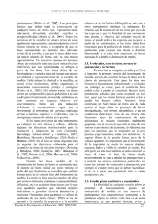JOSE MUÑIZ Y EDUARDO FONSECA-PEDRERO



 puntuaciones (Muñiz et al., 2005). Los principios       exhaustiva de las fuentes bibliográficas, así como a
 básicos que deben regir la construcción de              otros instrumentos similares ya existentes. En
 cualquier banco de ítems son: representatividad,        relación con la valoración de los ítems por parte de
 relevancia, diversidad, claridad, sencillez y           los expertos y con la finalidad de una evaluación
 comprensibilidad (Muñiz et al., 2005). Todos los        más precisa y objetiva del conjunto inicial de
 dominios de la variable de interés deben de estar       ítems, se puede pedir a los expertos que juzguen, a
 igualmente representados, aproximadamente con el        partir de un cuestionario, si los ítems están bien
 mismo número de ítems, a excepción de que se            redactados para la población de interés, si son o no
 haya considerando un dominio más relevante              pertinentes para evaluar una faceta o dominio
 dentro de la variable, y que por lo tanto, deba tener   determinado y si cada ítem representa de forma
 un mayor número de ítems, esto es, una mayor            adecuada la variable o dimensión de interés.
 representación. Un muestreo erróneo del dominio
 objeto de evaluación sería una clara limitación a las   3.5. Producción, base de datos, normas de
 inferencias que con posterioridad se dibujen a          puntuación y corrección
 partir de los datos. Los ítems deben de ser                      En esta fase se compone, se edita y se lleva
 heterogéneos y variados para así recoger una mayor      a imprimir la primera versión del instrumento de
 variabilidad y representatividad de la variable de      medida, además de construir la base de datos con la
 medida. Debe primar la claridad y la sencillez, se      claves de corrección. Este paso ha sido con
 deben evitar tecnicismos, dobles negaciones, o          frecuencia injustamente infraestimado y olvidado,
 enunciados excesivamente prolijos o ambiguos            sin embargo es clave, pues el continente bien
 (Muñiz et al., 2005). Del mismo modo, los ítems         podría echar a perder el contenido. Buenos ítems
 deben ser comprensibles para la población a la cual     pobremente editados dan como resultado un mal
 va dirigido el instrumento de medida, evitándose en     test, igual que las malas barricas pueden echar a
 todo momento un lenguaje ofensivo y/o                   perder los buenos caldos. Podemos haber
 discriminatorio. Ítems con una redacción                construido un buen banco de ítems que de nada
 defectuosa o excesivamente vagos van a                  servirá si luego éstos se presentan de forma
 incrementar el porcentaje de varianza explicada         desorganizada, con errores tipográficos, o en un
 debido a factores espurios o irrelevantes, con la       cuadernillo defectuoso. Uno de los errores más
 consiguiente merma de validez de la prueba.             frecuentes entre los constructores de tests
          Si los ítems provienen de otro instrumento     aficionados es utilizar fotocopias malamente
 ya existente en otro idioma y cultura, deberán          grapadas, con la excusa de que sólo se trata de una
 seguirse las directrices internacionales para la        versión experimental de la prueba, olvidándose que
 traducción y adaptación de tests (Balluerka,            para las personas que la responden no existen
 Gorostiaga, Alonso-Arbiol y Haranburu, 2007;            pruebas experimentales, todas son definitivas. El
 Hambleton, Merenda y Spielberger, 2005; Muñiz y         aspecto físico de la prueba forma parte de la
 Bartram, 2007). En el caso de ítems originales han      validez aparente. Es importante que el instrumento
 de seguirse las directrices elaboradas para el          dé la impresión de medir de manera objetiva,
 desarrollo de ítems de elección múltiple (Downing       rigurosa, fiable y válida la variable de interés. Por
 y Haladyna, 2006; Haladyna, 2004; Haladyna et           otra parte, en esta fase también se debe construir, si
 al., 2002; Moreno et al., 2006; Moreno et al., 2004;    fuera el caso, la base de datos donde
 Muñiz et al., 2005).                                    posteriormente se van a tabular las puntuaciones y
          Durante las fases iniciales de la              a realizar los análisis estadísticos pertinentes así
 construcción del banco de ítems se recomienda que       como las normas de corrección y puntuación, por
 el número de ítems inicial sea como mínimo el           ejemplo si existen ítems que se deben recodificar,
 doble del que finalmente se considera que podrían       si se va a crear una puntuación total o varias
 formar parte de la versión final del instrumento de     puntaciones, etc.
 medida. La razón es bien sencilla, muchos de ellos
 por motivos diferentes (métricos, comprensibilidad,     3.6. Estudio piloto cualitativo y cuantitativo
 dificultad, etc.) se acabarán desechando, por lo que            La finalidad de cualquier estudio piloto es
 sólo quedarán aquellos que ofrezcan mejores             examinar el funcionamiento general del
 indicadores o garantías técnicas (sustantivas y         instrumento de medida en una muestra de
 métricas). Finalmente, para garantizar la validez de    participantes con características semejantes a la
 contenido de los ítems (Sireci, 1998) se ha de          población objeto de interés. Esta fase es de suma
 recurrir a la consulta de expertos y a la revisión      importancia ya que permite detectar, evitar y
Revista de Investigación en Educación, ISSN: 1697-5200                                                     20
 