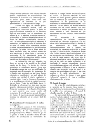 CONSTRUCCIÓN DE INSTRUMENTOS DE MEDIDA PARA LA EVALUACIÓN UNIVERSITARIA



 corregir posibles errores así como llevar a cabo una        evaluación es siempre obtener mayores evidencias
 primera comprobación del funcionamiento del                 de validez. La selección adecuada de otras
 instrumento de evaluación en el contexto aplicado.          variables de interés permite aglutinar diferentes
 El estudio piloto podría verse como una                     tipos de evidencias que conduzcan a una mejor
 representación en miniatura de lo que                       interpretación de las puntuaciones en el
 posteriormente va a ser el estudio de campo.                instrumento de medida dentro de un contexto y uso
          Existen dos tipos de estudio piloto:               particular. En este sentido, se pueden establecer
 cualitativo y cuantitativo (Wilson, 2005). El               relaciones con un criterio externo, con otros
 estudio piloto cualitativo permite, a partir de             instrumentos de medida que pretendan medir la
 grupos de discusión, debatir en voz alta diferentes         misma variable u otras diferentes (lo que
 aspectos relacionados con el instrumento de                 anteriormente se había definido como definición
 medida (p. ej., la detección de errores semánticos,         sintáctica).
 gramaticales, el grado de comprensibilidad de los                    La      utilización      de      materiales
 ítems, las posibles incongruencias semánticas,              complementarios       se     encuentra   claramente
 etc.). Los participantes en este pilotaje pueden ser o      influenciada por cuestiones pragmáticas. Una vez
 no similares a la población objeto de medición. Por         más se vuelve a imponer la realidad. La decisión de
 su parte, el estudio piloto cuantitativo permite            qué      instrumentos       se     deben     utilizar
 examinar las propiedades métricas del instrumento           complementariamente con el nuestro está
 de medida. En ambos casos se deben anotar de                influenciada por las exigencias referidas al tiempo
 forma detallada todas las posibles incidencias              y al lugar. Evidentemente las exigencias de tiempo
 acaecidas durante la aplicación (p. ej., preguntas o        y las razones éticas no permiten administrar todos
 sugerencias de los participantes, grado de                  los instrumentos que quisiéramos, si bien aquí no
 comprensión de los ítems así como posibles errores          se trata de pasar cuantos más mejor sino de
 o problemas detectados en el instrumento).                  seleccionar aquellos de mayor calidad científica, a
          A continuación, una vez tabulados los              partir de los cuales se pueda profundizar en el
 datos, se procede a los análisis de la calidad              significado de nuestras puntuaciones. Algunos
 métrica de los ítems. En función de criterios               recomendaciones prácticas en la selección de otros
 sustantivos y estadísticos algunos ítems son                instrumentos de medida son: a) que se encuentren
 descartados mientras que otros son modificados. Es          validados para población objeto de interés y se
 importante que el constructor del instrumento de            conozcan sus propiedades métricas; b) que sean
 evaluación deje constancia de qué ítems fueron              sencillos y de rápida administración y que
 eliminados o modificados y por qué, además de               conlleven un ahorro de tiempo; c) que tengan
 explicitar con claridad el criterio (cualitativo o          “coherencia” sustantiva de cara a establecer
 cuantitativo) por el cual se eliminaron. En este paso       relaciones entre las variables.
 si se considera conveniente se pueden incorporar
 nuevos ítems. Todas las actividades deben ir                3.8. Estudio de campo
 destinadas a seleccionar los ítems con mayores                      En la fase del estudio de campo se incluye
 garantías métricas que maximicen las propiedades            la selección de la muestra (tipo, tamaño y
 finales del instrumento de evaluación. Finalmente,          procedimiento), la administración del instrumento
 se debe construir una nueva versión del                     de medida a los participantes y el control de
 instrumento de medida que es revisada de nuevo              calidad y seguridad de la base de datos.
 por el grupo de expertos y que será la que en última                La representatividad y generalizabilidad de
 instancia se administre en el estudio final de              nuestros resultados depende en gran medida de que
 campo.                                                      la muestra elegida sea realmente representativa de
                                                             la población objetivo de estudio. Elegir una
 3.7. Selección de otros instrumentos de medida              muestra pertinente en cuanto a representatividad y
 convergentes                                                tamaño es esencial, si se falla en esto todo lo demás
        La selección adecuada de otros instrumentos          va a quedar invalidado. El muestreo probabilístico
 de evaluación permite recoger evidencias a favor            siempre es preferible al no probabilístico, para la
 de la validez de las puntuaciones de los                    estimación del tamaño muestral requerido para un
 participantes (Elosúa, 2003). Es interesante que no         determinado error de medida ha de acudirse a los
 se pierda el norte, la finalidad última de todo             textos especializados, o consultar los expertos en la
 proceso de construcción de instrumentos de                  tecnología de muestreo. Es recomendable que por

21                                                        Revista de Investigación en Educación, ISSN: 1697-5200
 