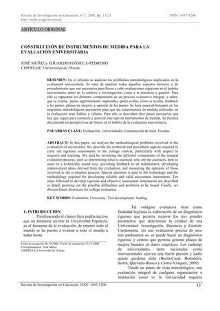 Revista de Investigación en Educación, nº 5, 2008, pp. 13-25                                           ISSN: 1697-5200
http://webs.uvigo.es/reined/

ARTÍCULO ORIGINAL


CONSTRUCCIÓN DE INSTRUMENTOS DE MEDIDA PARA LA
EVALUACIÓN UNIVERSITARIA

JOSÉ MUÑIZ y EDUARDO FONSECA-PEDRERO
CIBERSAM, Universidad de Oviedo

                    RESUMEN: En el artículo se analizan los problemas metodológicos implicados en la
                    evaluación universitaria. Se trata de analizar todos aquellos aspectos técnicos y de
                    procedimiento que son necesarios para llevar a cabo evaluaciones rigurosas en el ámbito
                    universitario, tanto en lo relativo a investigación, como a la docencia y gestión. Para
                    ello se repasarán los distintos componentes de un proceso evaluativo integral, a saber,
                    qué se evalúa, partes legítimamente implicadas, quién evalúa, cómo se evalúa, feedback
                    a las partes, planes de mejora, y opinión de las partes. Se hará especial hincapié en los
                    requisitos metodológicos necesarios para que los instrumentos de medida utilizados en
                    la evaluación sean fiables y válidos. Para ello se describen diez pasos necesarios que
                    hay que seguir para construir y analizar este tipo de instrumentos de medida. Se finaliza
                    discutiendo las perspectivas de futuro en el ámbito de la evaluación universitaria.

                    PALABRAS CLAVE: Evaluación, Universidades. Construcción de tests. Escalas.


                    ABSTRACT: In this paper, we analyze the methodological problems involved in the
                    evaluation of universities. We describe the technical and procedural aspects required to
                    carry out rigorous assessments in the college context, particularly with respect to
                    research and teaching. We start by reviewing the different components of the integral
                    evaluation process, such as determining what is assessed, who are the assessors, how to
                    asses in a technically sound way, providing feedback to all stakeholders, developing
                    improvement plans derived from the evaluation, and measuring the opinions of those
                    involved in the evaluation process. Special attention is paid to the technology and the
                    methodology required for developing reliable and valid assessment instruments. Ten
                    steps followed to develop rigorous and objective assessment instruments are described
                    in detail, pointing out the possible difficulties and problems to be found. Finally, we
                    discuss future directions for college evaluation.

                    KEY WORDS: Evaluation. University. Test development. Scaling.

                                                                             Tal vorágine evaluativa tiene como
 1. INTRODUCCIÓN                                                    finalidad legítima la elaboración de un diagnóstico
         Parafraseando al clásico bien podría decirse               riguroso que permita mejorar los tres grandes
 que un fantasma recorre la Universidad Española,                   parámetros que determinan la calidad de una
 es el fantasma de la evaluación, de repente todo el                Universidad: Investigación, Docencia y Gestión.
 mundo se ha puesto a evaluar a todo el mundo a                     Ciertamente, sin una evaluación precisa de esos
 todas horas.                                                       tres parámetros no se puede hacer un diagnóstico
__________________________________________                          riguroso y certero que permita generar planes de
Fecha de recepción 08-10-2008 · Fecha de aceptación 17-12-2008      mejora basados en datos empíricos. Los rankings
Correspondencia : José Muníz
CIBERSAN, Universidad de Oviedo                                     de universidades, tanto nacionales como
                                                                    internacionales ejercen una fuerte presión y nadie
                                                                    quiere quedarse atrás (Buela-Casal, Bermúdez,
                                                                    Sierra, Quevedo-Blasco y Castro-Vázquez, 2009).
                                                                           Desde un punto de vista metodológico, una
                                                                    evaluación integral de cualquier organización o
                                                                    institución como es la Universidad requiere
Revista de Investigación en Educación, ISSN: 1697-5200                                                                   13
 