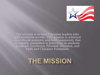 The mission is to form Christian leaders who will transform society. This mission is achieved in a vibrant academic and faith community that is equally committed to providing its students Academic Excellence, Personal Attention, and Faith and Character Formation.  The Mission 